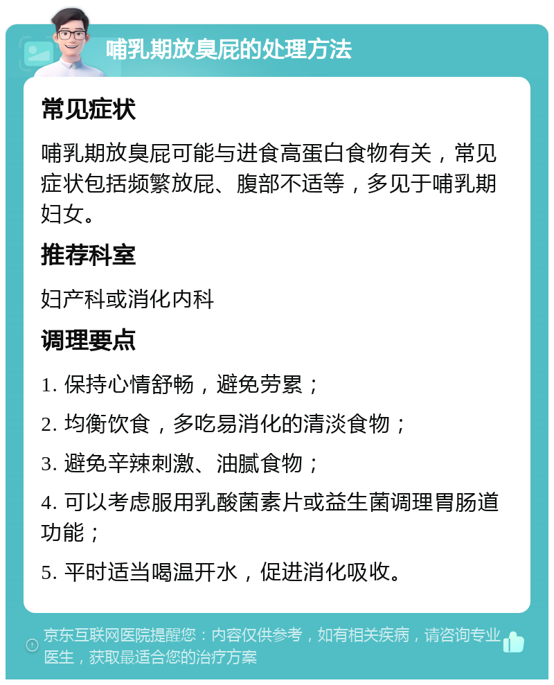 哺乳期放臭屁的处理方法 常见症状 哺乳期放臭屁可能与进食高蛋白食物有关，常见症状包括频繁放屁、腹部不适等，多见于哺乳期妇女。 推荐科室 妇产科或消化内科 调理要点 1. 保持心情舒畅，避免劳累； 2. 均衡饮食，多吃易消化的清淡食物； 3. 避免辛辣刺激、油腻食物； 4. 可以考虑服用乳酸菌素片或益生菌调理胃肠道功能； 5. 平时适当喝温开水，促进消化吸收。