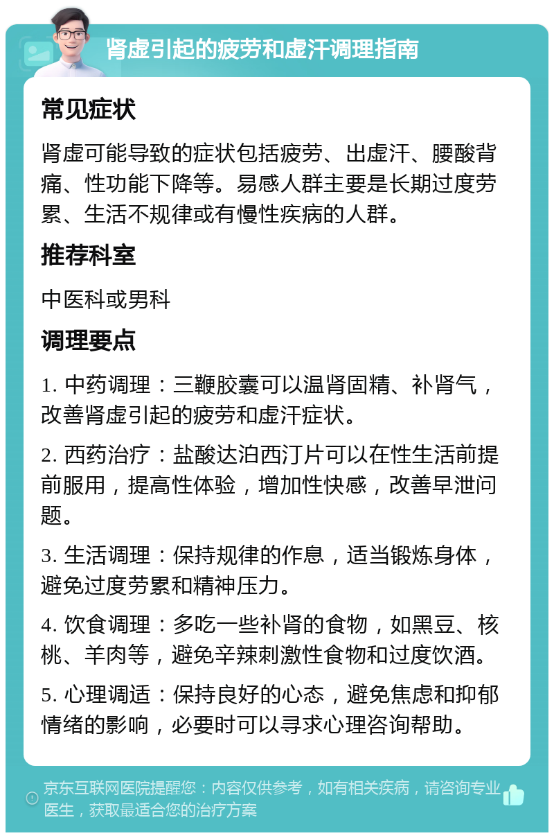 肾虚引起的疲劳和虚汗调理指南 常见症状 肾虚可能导致的症状包括疲劳、出虚汗、腰酸背痛、性功能下降等。易感人群主要是长期过度劳累、生活不规律或有慢性疾病的人群。 推荐科室 中医科或男科 调理要点 1. 中药调理：三鞭胶囊可以温肾固精、补肾气，改善肾虚引起的疲劳和虚汗症状。 2. 西药治疗：盐酸达泊西汀片可以在性生活前提前服用，提高性体验，增加性快感，改善早泄问题。 3. 生活调理：保持规律的作息，适当锻炼身体，避免过度劳累和精神压力。 4. 饮食调理：多吃一些补肾的食物，如黑豆、核桃、羊肉等，避免辛辣刺激性食物和过度饮酒。 5. 心理调适：保持良好的心态，避免焦虑和抑郁情绪的影响，必要时可以寻求心理咨询帮助。