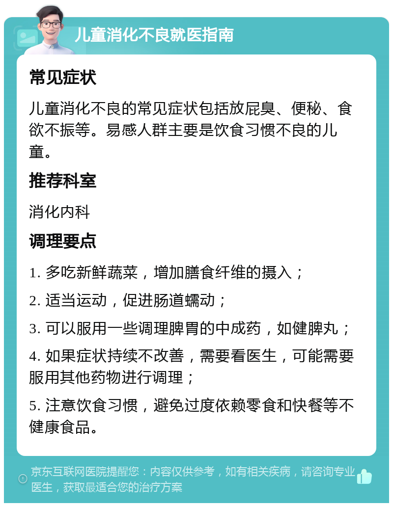 儿童消化不良就医指南 常见症状 儿童消化不良的常见症状包括放屁臭、便秘、食欲不振等。易感人群主要是饮食习惯不良的儿童。 推荐科室 消化内科 调理要点 1. 多吃新鲜蔬菜，增加膳食纤维的摄入； 2. 适当运动，促进肠道蠕动； 3. 可以服用一些调理脾胃的中成药，如健脾丸； 4. 如果症状持续不改善，需要看医生，可能需要服用其他药物进行调理； 5. 注意饮食习惯，避免过度依赖零食和快餐等不健康食品。