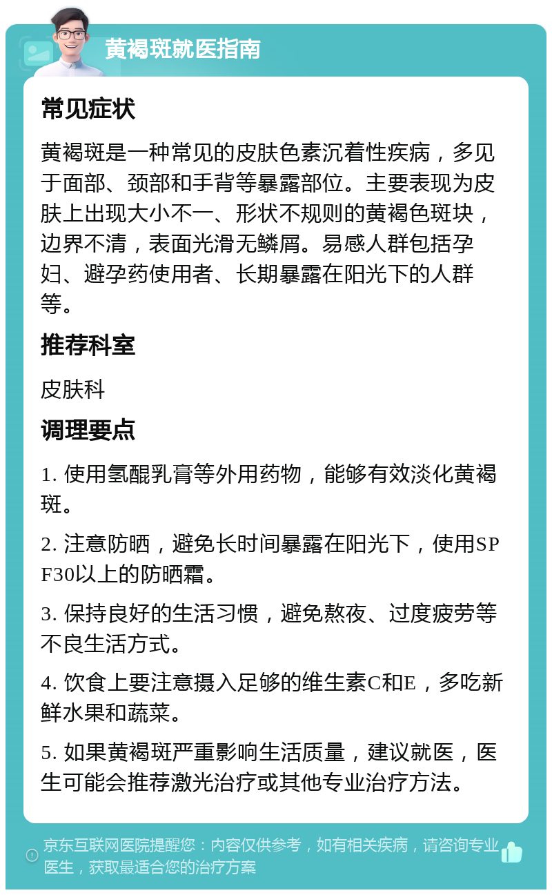 黄褐斑就医指南 常见症状 黄褐斑是一种常见的皮肤色素沉着性疾病，多见于面部、颈部和手背等暴露部位。主要表现为皮肤上出现大小不一、形状不规则的黄褐色斑块，边界不清，表面光滑无鳞屑。易感人群包括孕妇、避孕药使用者、长期暴露在阳光下的人群等。 推荐科室 皮肤科 调理要点 1. 使用氢醌乳膏等外用药物，能够有效淡化黄褐斑。 2. 注意防晒，避免长时间暴露在阳光下，使用SPF30以上的防晒霜。 3. 保持良好的生活习惯，避免熬夜、过度疲劳等不良生活方式。 4. 饮食上要注意摄入足够的维生素C和E，多吃新鲜水果和蔬菜。 5. 如果黄褐斑严重影响生活质量，建议就医，医生可能会推荐激光治疗或其他专业治疗方法。