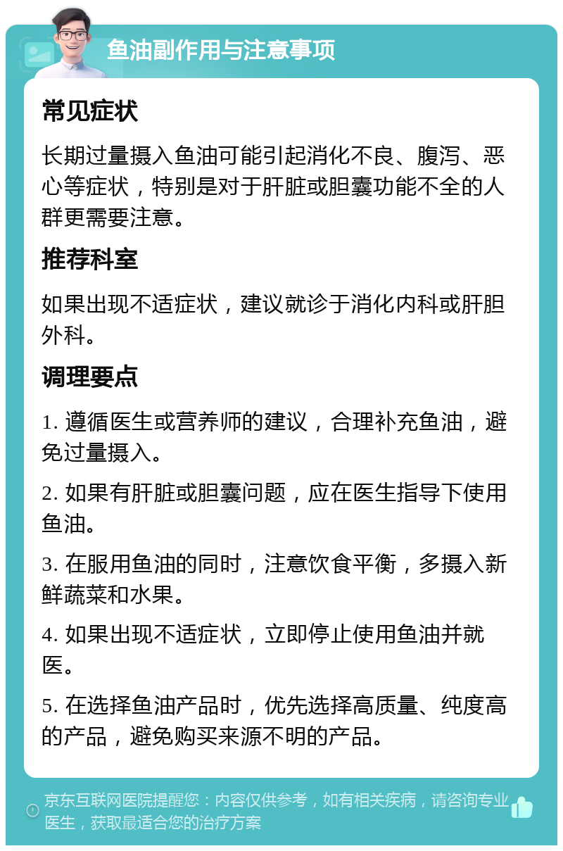 鱼油副作用与注意事项 常见症状 长期过量摄入鱼油可能引起消化不良、腹泻、恶心等症状，特别是对于肝脏或胆囊功能不全的人群更需要注意。 推荐科室 如果出现不适症状，建议就诊于消化内科或肝胆外科。 调理要点 1. 遵循医生或营养师的建议，合理补充鱼油，避免过量摄入。 2. 如果有肝脏或胆囊问题，应在医生指导下使用鱼油。 3. 在服用鱼油的同时，注意饮食平衡，多摄入新鲜蔬菜和水果。 4. 如果出现不适症状，立即停止使用鱼油并就医。 5. 在选择鱼油产品时，优先选择高质量、纯度高的产品，避免购买来源不明的产品。