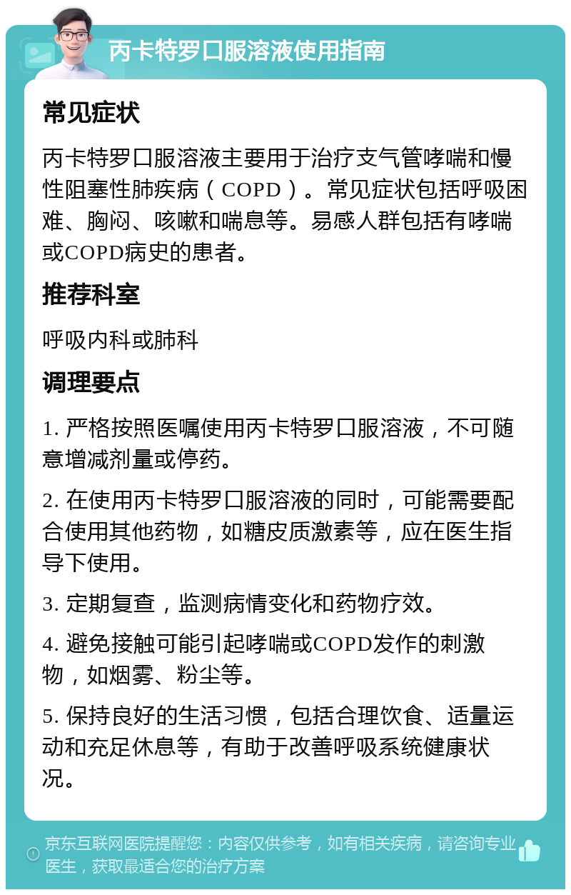 丙卡特罗口服溶液使用指南 常见症状 丙卡特罗口服溶液主要用于治疗支气管哮喘和慢性阻塞性肺疾病（COPD）。常见症状包括呼吸困难、胸闷、咳嗽和喘息等。易感人群包括有哮喘或COPD病史的患者。 推荐科室 呼吸内科或肺科 调理要点 1. 严格按照医嘱使用丙卡特罗口服溶液，不可随意增减剂量或停药。 2. 在使用丙卡特罗口服溶液的同时，可能需要配合使用其他药物，如糖皮质激素等，应在医生指导下使用。 3. 定期复查，监测病情变化和药物疗效。 4. 避免接触可能引起哮喘或COPD发作的刺激物，如烟雾、粉尘等。 5. 保持良好的生活习惯，包括合理饮食、适量运动和充足休息等，有助于改善呼吸系统健康状况。