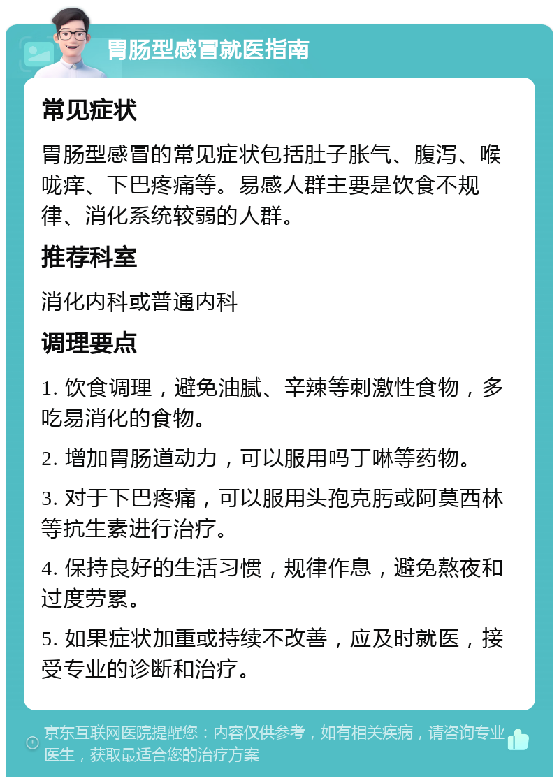 胃肠型感冒就医指南 常见症状 胃肠型感冒的常见症状包括肚子胀气、腹泻、喉咙痒、下巴疼痛等。易感人群主要是饮食不规律、消化系统较弱的人群。 推荐科室 消化内科或普通内科 调理要点 1. 饮食调理，避免油腻、辛辣等刺激性食物，多吃易消化的食物。 2. 增加胃肠道动力，可以服用吗丁啉等药物。 3. 对于下巴疼痛，可以服用头孢克肟或阿莫西林等抗生素进行治疗。 4. 保持良好的生活习惯，规律作息，避免熬夜和过度劳累。 5. 如果症状加重或持续不改善，应及时就医，接受专业的诊断和治疗。