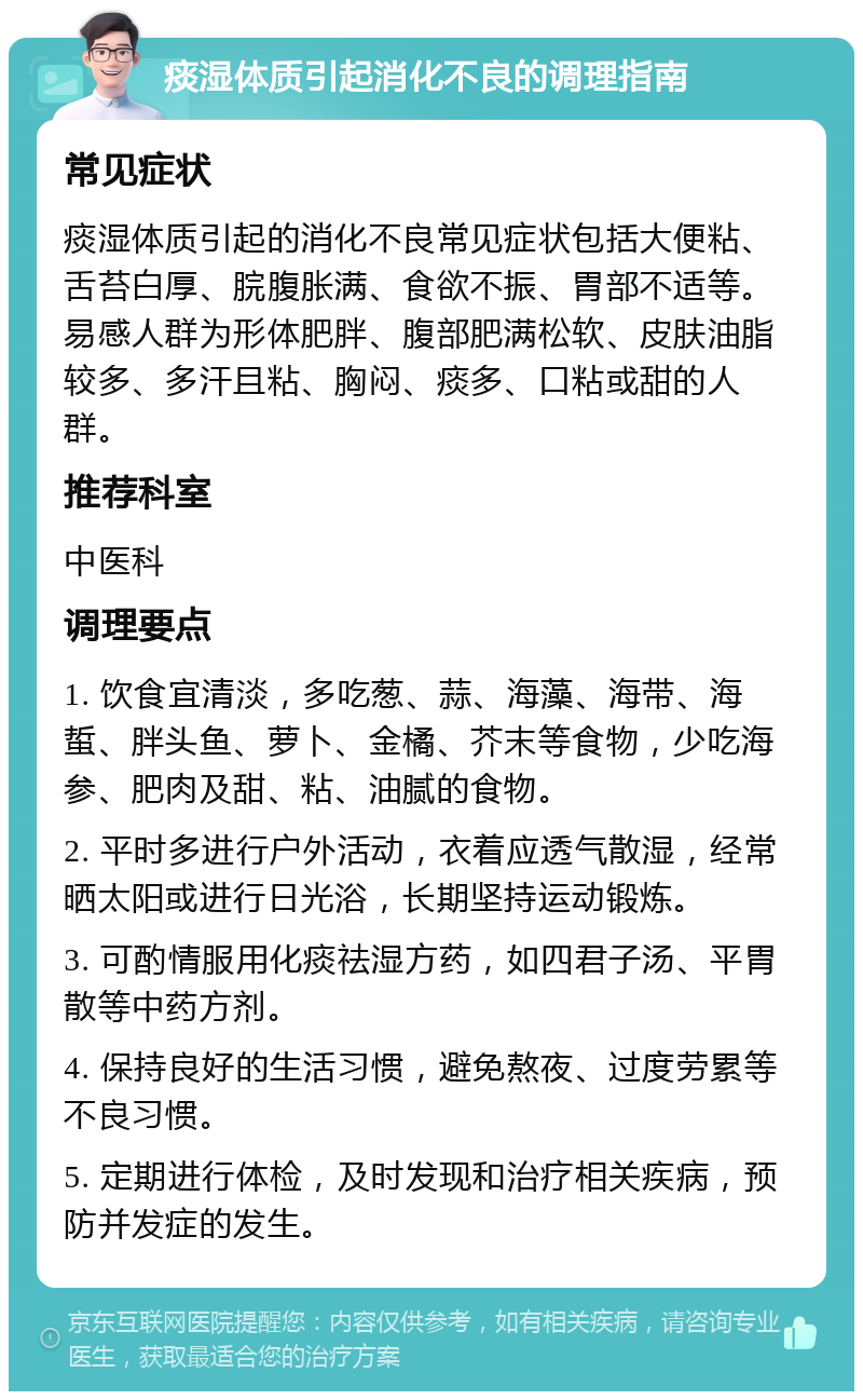 痰湿体质引起消化不良的调理指南 常见症状 痰湿体质引起的消化不良常见症状包括大便粘、舌苔白厚、脘腹胀满、食欲不振、胃部不适等。易感人群为形体肥胖、腹部肥满松软、皮肤油脂较多、多汗且粘、胸闷、痰多、口粘或甜的人群。 推荐科室 中医科 调理要点 1. 饮食宜清淡，多吃葱、蒜、海藻、海带、海蜇、胖头鱼、萝卜、金橘、芥末等食物，少吃海参、肥肉及甜、粘、油腻的食物。 2. 平时多进行户外活动，衣着应透气散湿，经常晒太阳或进行日光浴，长期坚持运动锻炼。 3. 可酌情服用化痰祛湿方药，如四君子汤、平胃散等中药方剂。 4. 保持良好的生活习惯，避免熬夜、过度劳累等不良习惯。 5. 定期进行体检，及时发现和治疗相关疾病，预防并发症的发生。