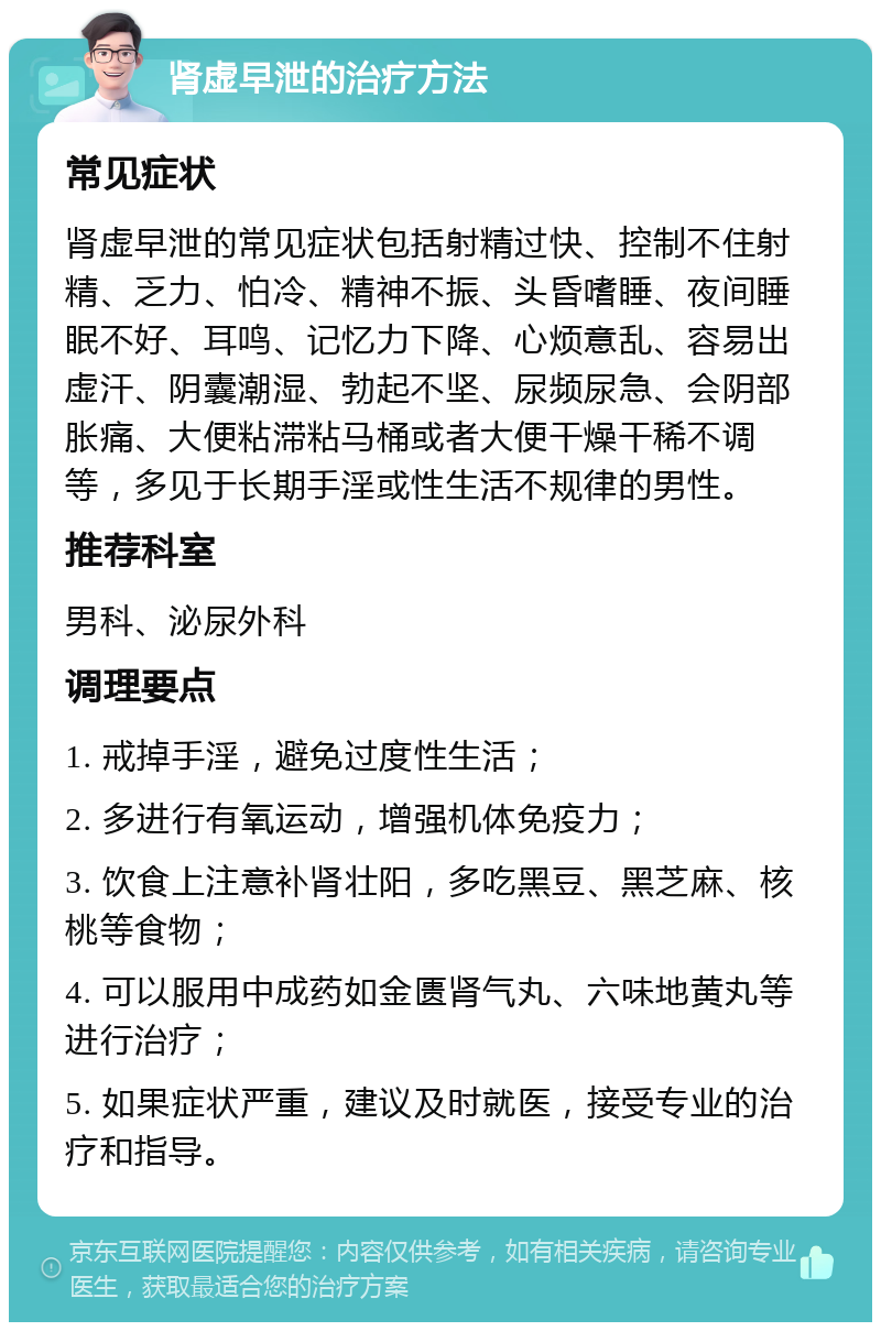 肾虚早泄的治疗方法 常见症状 肾虚早泄的常见症状包括射精过快、控制不住射精、乏力、怕冷、精神不振、头昏嗜睡、夜间睡眠不好、耳鸣、记忆力下降、心烦意乱、容易出虚汗、阴囊潮湿、勃起不坚、尿频尿急、会阴部胀痛、大便粘滞粘马桶或者大便干燥干稀不调等，多见于长期手淫或性生活不规律的男性。 推荐科室 男科、泌尿外科 调理要点 1. 戒掉手淫，避免过度性生活； 2. 多进行有氧运动，增强机体免疫力； 3. 饮食上注意补肾壮阳，多吃黑豆、黑芝麻、核桃等食物； 4. 可以服用中成药如金匮肾气丸、六味地黄丸等进行治疗； 5. 如果症状严重，建议及时就医，接受专业的治疗和指导。