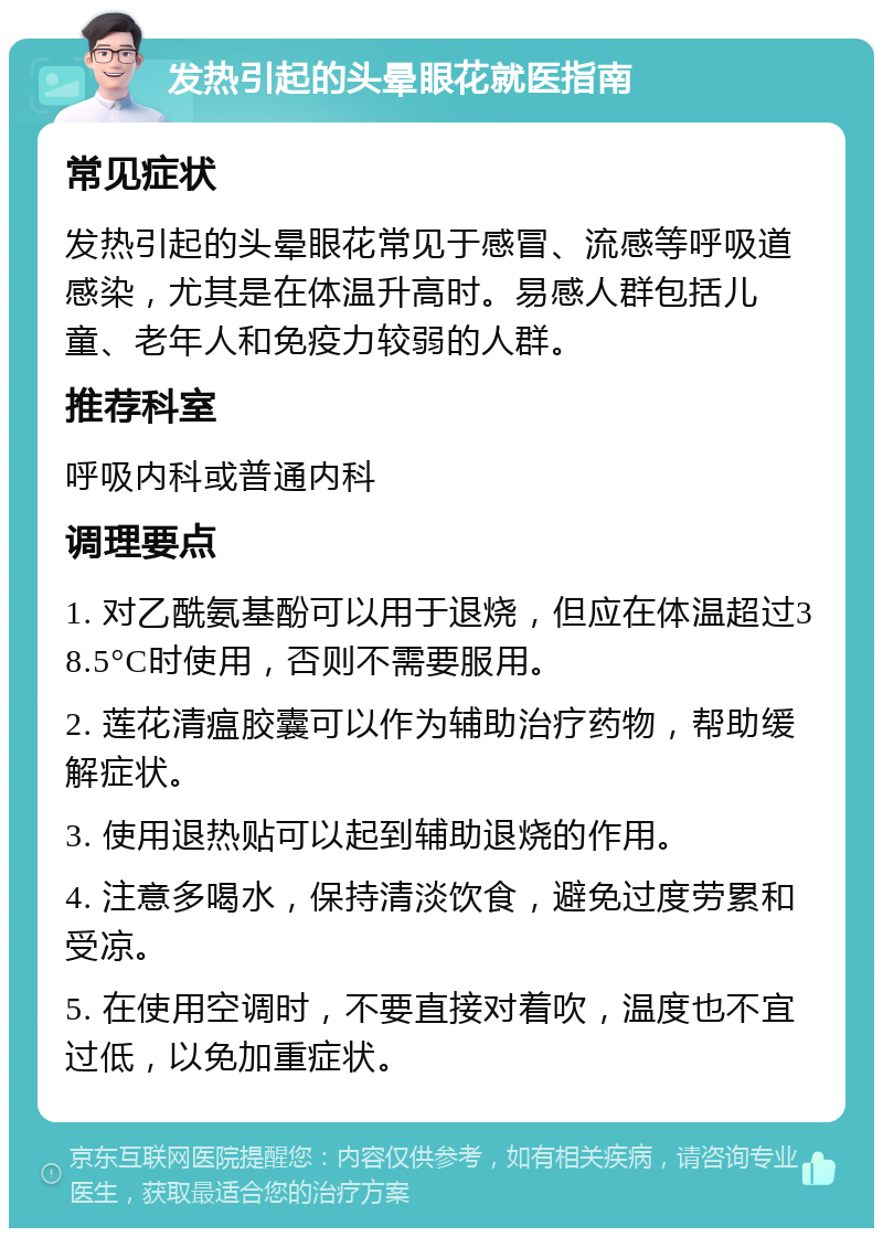 发热引起的头晕眼花就医指南 常见症状 发热引起的头晕眼花常见于感冒、流感等呼吸道感染，尤其是在体温升高时。易感人群包括儿童、老年人和免疫力较弱的人群。 推荐科室 呼吸内科或普通内科 调理要点 1. 对乙酰氨基酚可以用于退烧，但应在体温超过38.5°C时使用，否则不需要服用。 2. 莲花清瘟胶囊可以作为辅助治疗药物，帮助缓解症状。 3. 使用退热贴可以起到辅助退烧的作用。 4. 注意多喝水，保持清淡饮食，避免过度劳累和受凉。 5. 在使用空调时，不要直接对着吹，温度也不宜过低，以免加重症状。