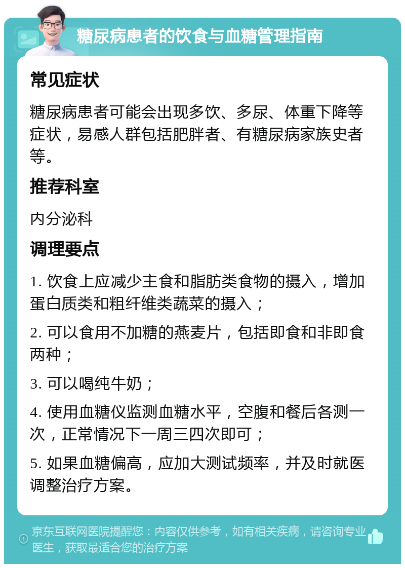 糖尿病患者的饮食与血糖管理指南 常见症状 糖尿病患者可能会出现多饮、多尿、体重下降等症状，易感人群包括肥胖者、有糖尿病家族史者等。 推荐科室 内分泌科 调理要点 1. 饮食上应减少主食和脂肪类食物的摄入，增加蛋白质类和粗纤维类蔬菜的摄入； 2. 可以食用不加糖的燕麦片，包括即食和非即食两种； 3. 可以喝纯牛奶； 4. 使用血糖仪监测血糖水平，空腹和餐后各测一次，正常情况下一周三四次即可； 5. 如果血糖偏高，应加大测试频率，并及时就医调整治疗方案。