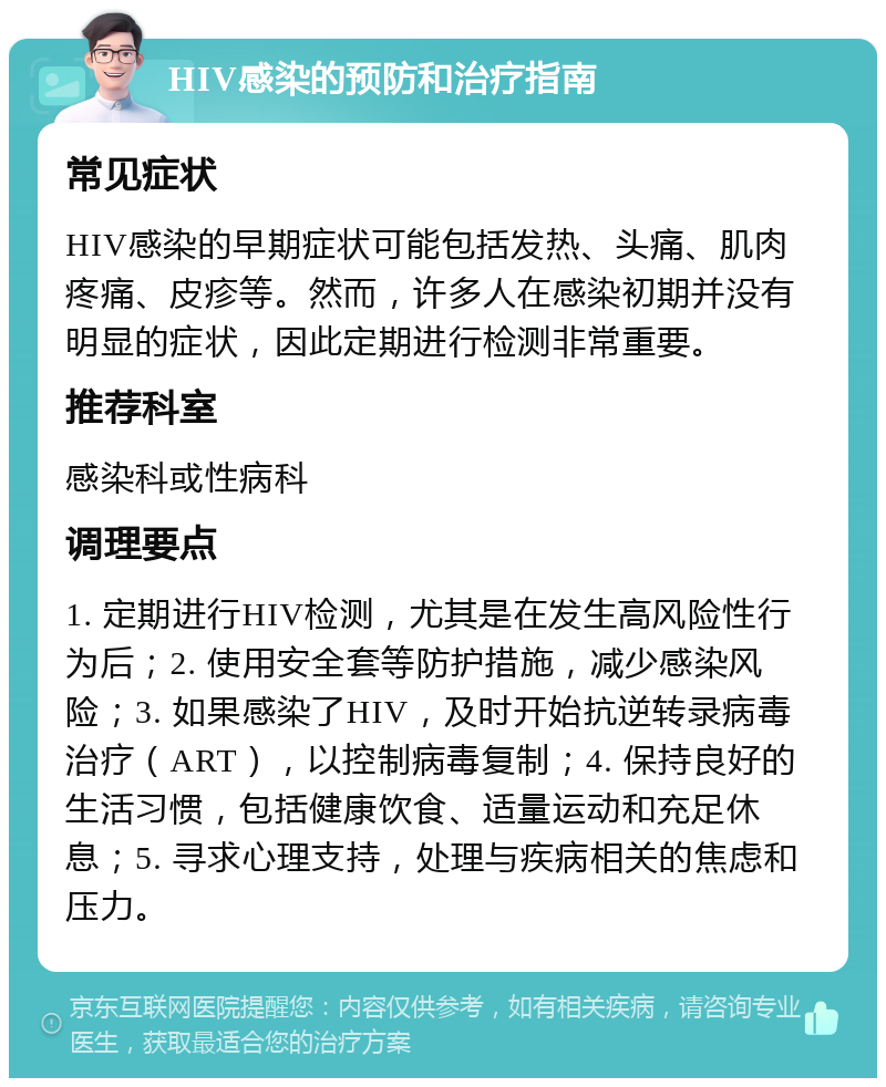 HIV感染的预防和治疗指南 常见症状 HIV感染的早期症状可能包括发热、头痛、肌肉疼痛、皮疹等。然而，许多人在感染初期并没有明显的症状，因此定期进行检测非常重要。 推荐科室 感染科或性病科 调理要点 1. 定期进行HIV检测，尤其是在发生高风险性行为后；2. 使用安全套等防护措施，减少感染风险；3. 如果感染了HIV，及时开始抗逆转录病毒治疗（ART），以控制病毒复制；4. 保持良好的生活习惯，包括健康饮食、适量运动和充足休息；5. 寻求心理支持，处理与疾病相关的焦虑和压力。