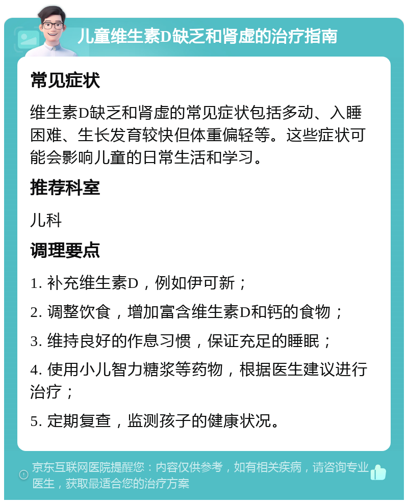 儿童维生素D缺乏和肾虚的治疗指南 常见症状 维生素D缺乏和肾虚的常见症状包括多动、入睡困难、生长发育较快但体重偏轻等。这些症状可能会影响儿童的日常生活和学习。 推荐科室 儿科 调理要点 1. 补充维生素D，例如伊可新； 2. 调整饮食，增加富含维生素D和钙的食物； 3. 维持良好的作息习惯，保证充足的睡眠； 4. 使用小儿智力糖浆等药物，根据医生建议进行治疗； 5. 定期复查，监测孩子的健康状况。