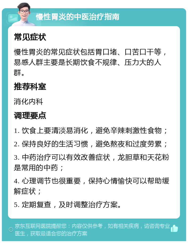 慢性胃炎的中医治疗指南 常见症状 慢性胃炎的常见症状包括胃口堵、口苦口干等，易感人群主要是长期饮食不规律、压力大的人群。 推荐科室 消化内科 调理要点 1. 饮食上要清淡易消化，避免辛辣刺激性食物； 2. 保持良好的生活习惯，避免熬夜和过度劳累； 3. 中药治疗可以有效改善症状，龙胆草和天花粉是常用的中药； 4. 心理调节也很重要，保持心情愉快可以帮助缓解症状； 5. 定期复查，及时调整治疗方案。