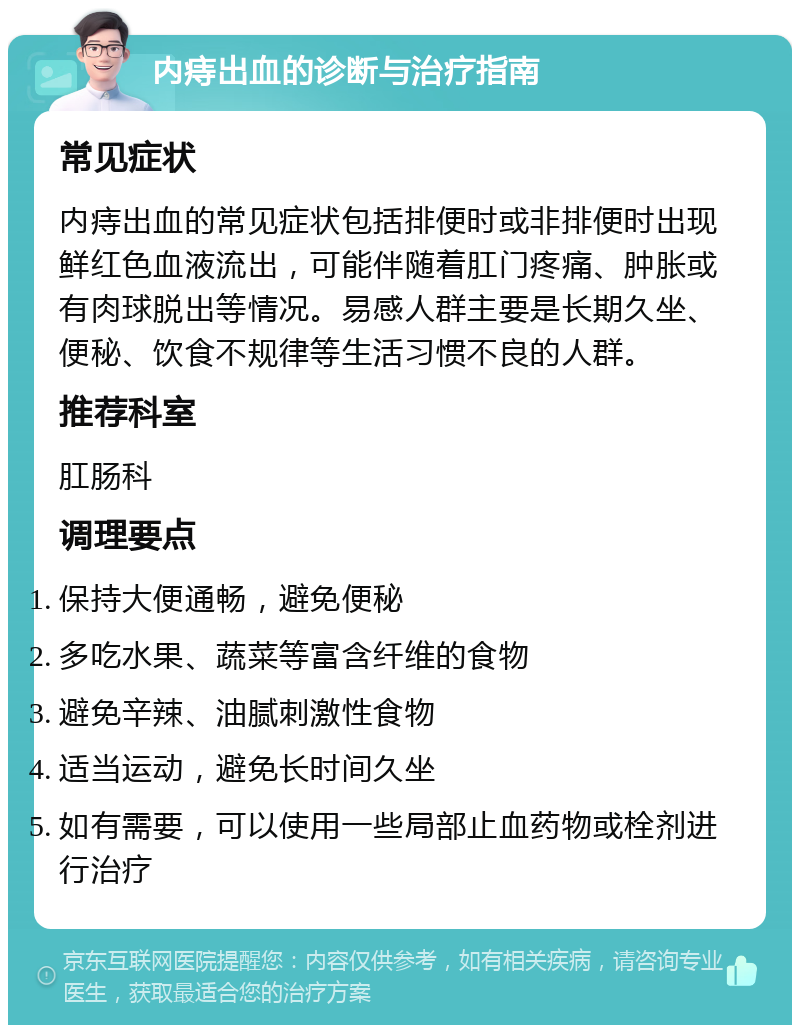 内痔出血的诊断与治疗指南 常见症状 内痔出血的常见症状包括排便时或非排便时出现鲜红色血液流出，可能伴随着肛门疼痛、肿胀或有肉球脱出等情况。易感人群主要是长期久坐、便秘、饮食不规律等生活习惯不良的人群。 推荐科室 肛肠科 调理要点 保持大便通畅，避免便秘 多吃水果、蔬菜等富含纤维的食物 避免辛辣、油腻刺激性食物 适当运动，避免长时间久坐 如有需要，可以使用一些局部止血药物或栓剂进行治疗