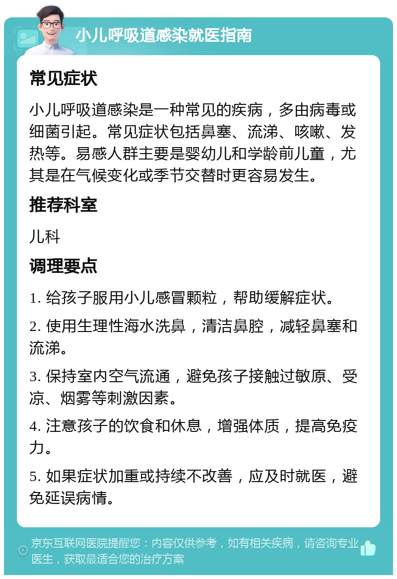 小儿呼吸道感染就医指南 常见症状 小儿呼吸道感染是一种常见的疾病，多由病毒或细菌引起。常见症状包括鼻塞、流涕、咳嗽、发热等。易感人群主要是婴幼儿和学龄前儿童，尤其是在气候变化或季节交替时更容易发生。 推荐科室 儿科 调理要点 1. 给孩子服用小儿感冒颗粒，帮助缓解症状。 2. 使用生理性海水洗鼻，清洁鼻腔，减轻鼻塞和流涕。 3. 保持室内空气流通，避免孩子接触过敏原、受凉、烟雾等刺激因素。 4. 注意孩子的饮食和休息，增强体质，提高免疫力。 5. 如果症状加重或持续不改善，应及时就医，避免延误病情。