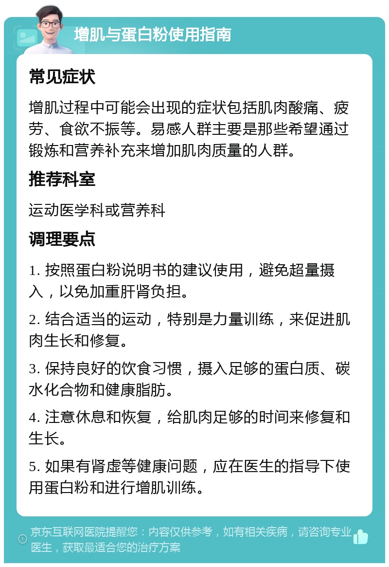 增肌与蛋白粉使用指南 常见症状 增肌过程中可能会出现的症状包括肌肉酸痛、疲劳、食欲不振等。易感人群主要是那些希望通过锻炼和营养补充来增加肌肉质量的人群。 推荐科室 运动医学科或营养科 调理要点 1. 按照蛋白粉说明书的建议使用，避免超量摄入，以免加重肝肾负担。 2. 结合适当的运动，特别是力量训练，来促进肌肉生长和修复。 3. 保持良好的饮食习惯，摄入足够的蛋白质、碳水化合物和健康脂肪。 4. 注意休息和恢复，给肌肉足够的时间来修复和生长。 5. 如果有肾虚等健康问题，应在医生的指导下使用蛋白粉和进行增肌训练。