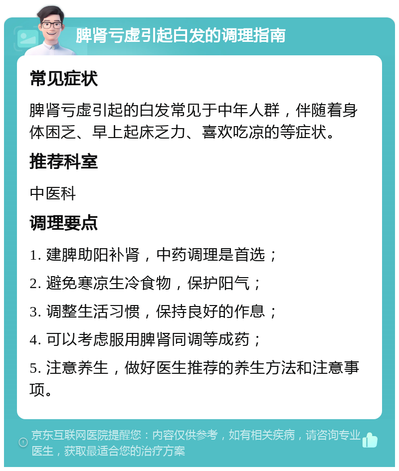 脾肾亏虚引起白发的调理指南 常见症状 脾肾亏虚引起的白发常见于中年人群，伴随着身体困乏、早上起床乏力、喜欢吃凉的等症状。 推荐科室 中医科 调理要点 1. 建脾助阳补肾，中药调理是首选； 2. 避免寒凉生冷食物，保护阳气； 3. 调整生活习惯，保持良好的作息； 4. 可以考虑服用脾肾同调等成药； 5. 注意养生，做好医生推荐的养生方法和注意事项。