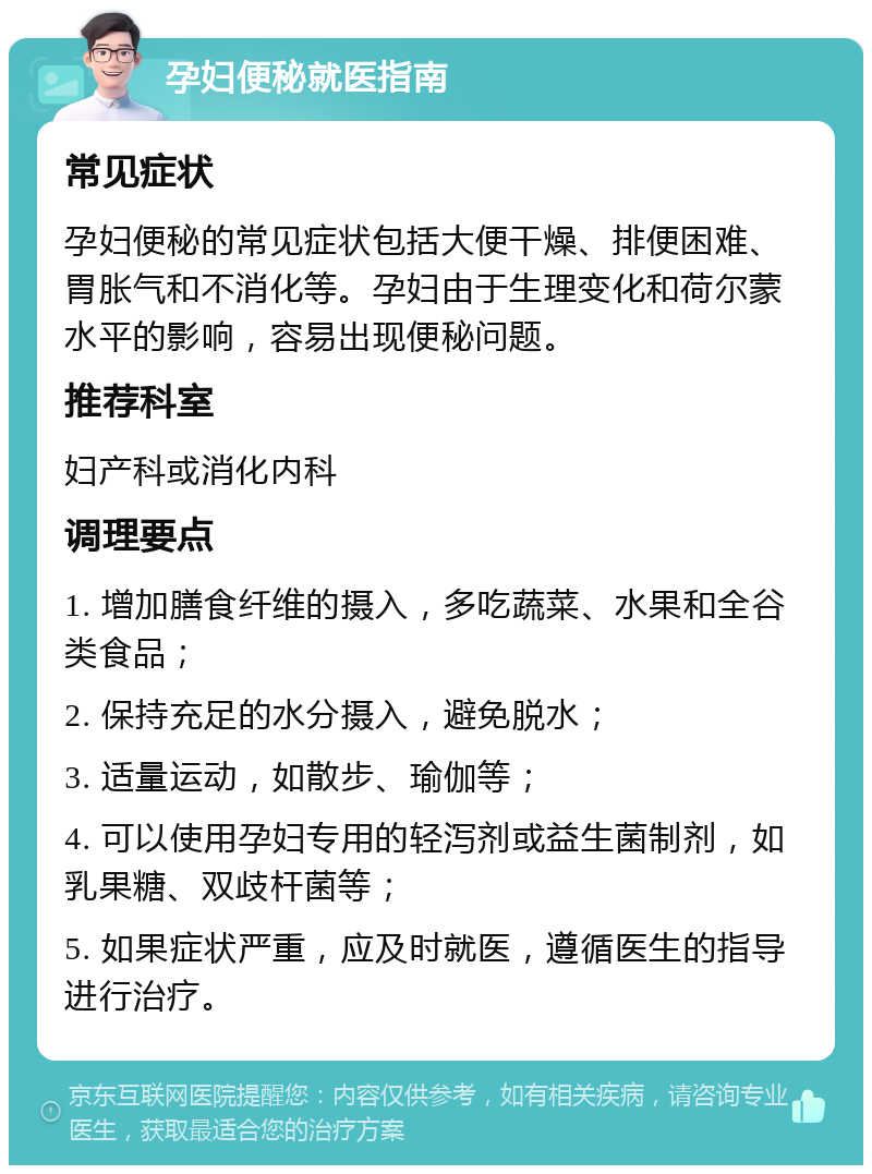 孕妇便秘就医指南 常见症状 孕妇便秘的常见症状包括大便干燥、排便困难、胃胀气和不消化等。孕妇由于生理变化和荷尔蒙水平的影响，容易出现便秘问题。 推荐科室 妇产科或消化内科 调理要点 1. 增加膳食纤维的摄入，多吃蔬菜、水果和全谷类食品； 2. 保持充足的水分摄入，避免脱水； 3. 适量运动，如散步、瑜伽等； 4. 可以使用孕妇专用的轻泻剂或益生菌制剂，如乳果糖、双歧杆菌等； 5. 如果症状严重，应及时就医，遵循医生的指导进行治疗。