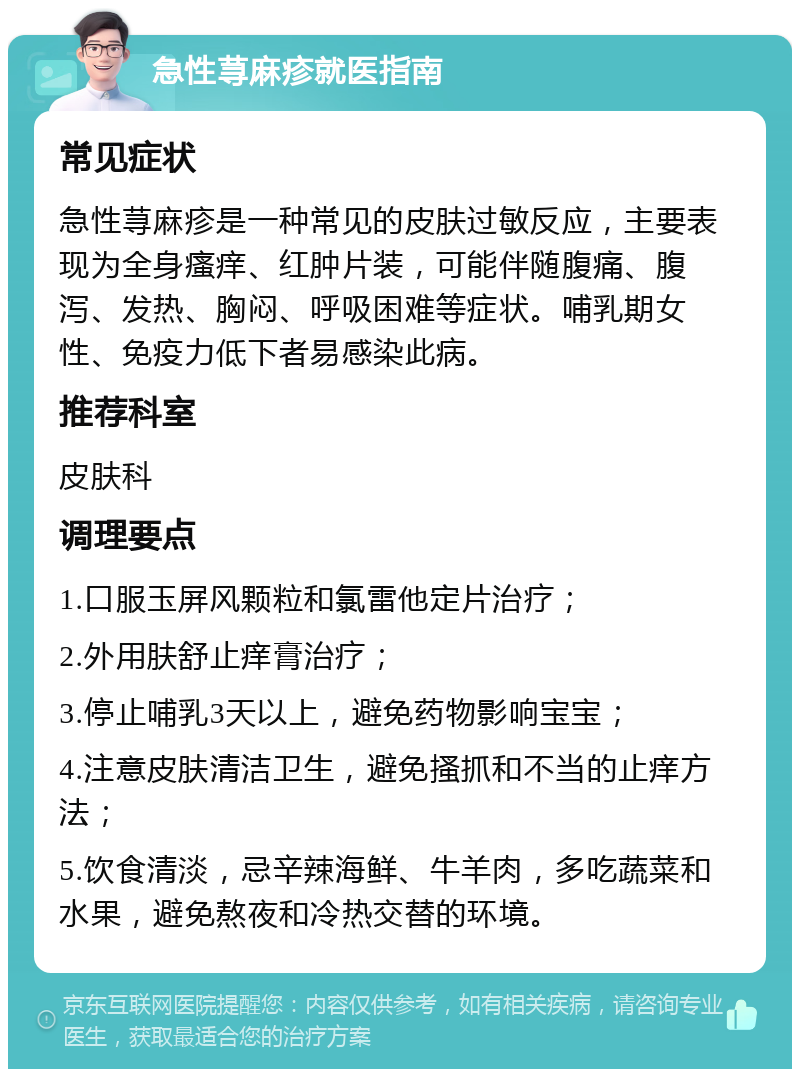 急性荨麻疹就医指南 常见症状 急性荨麻疹是一种常见的皮肤过敏反应，主要表现为全身瘙痒、红肿片装，可能伴随腹痛、腹泻、发热、胸闷、呼吸困难等症状。哺乳期女性、免疫力低下者易感染此病。 推荐科室 皮肤科 调理要点 1.口服玉屏风颗粒和氯雷他定片治疗； 2.外用肤舒止痒膏治疗； 3.停止哺乳3天以上，避免药物影响宝宝； 4.注意皮肤清洁卫生，避免搔抓和不当的止痒方法； 5.饮食清淡，忌辛辣海鲜、牛羊肉，多吃蔬菜和水果，避免熬夜和冷热交替的环境。