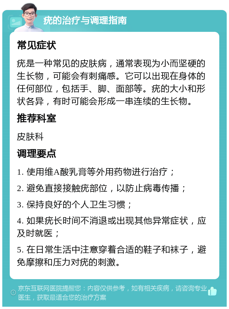 疣的治疗与调理指南 常见症状 疣是一种常见的皮肤病，通常表现为小而坚硬的生长物，可能会有刺痛感。它可以出现在身体的任何部位，包括手、脚、面部等。疣的大小和形状各异，有时可能会形成一串连续的生长物。 推荐科室 皮肤科 调理要点 1. 使用维A酸乳膏等外用药物进行治疗； 2. 避免直接接触疣部位，以防止病毒传播； 3. 保持良好的个人卫生习惯； 4. 如果疣长时间不消退或出现其他异常症状，应及时就医； 5. 在日常生活中注意穿着合适的鞋子和袜子，避免摩擦和压力对疣的刺激。