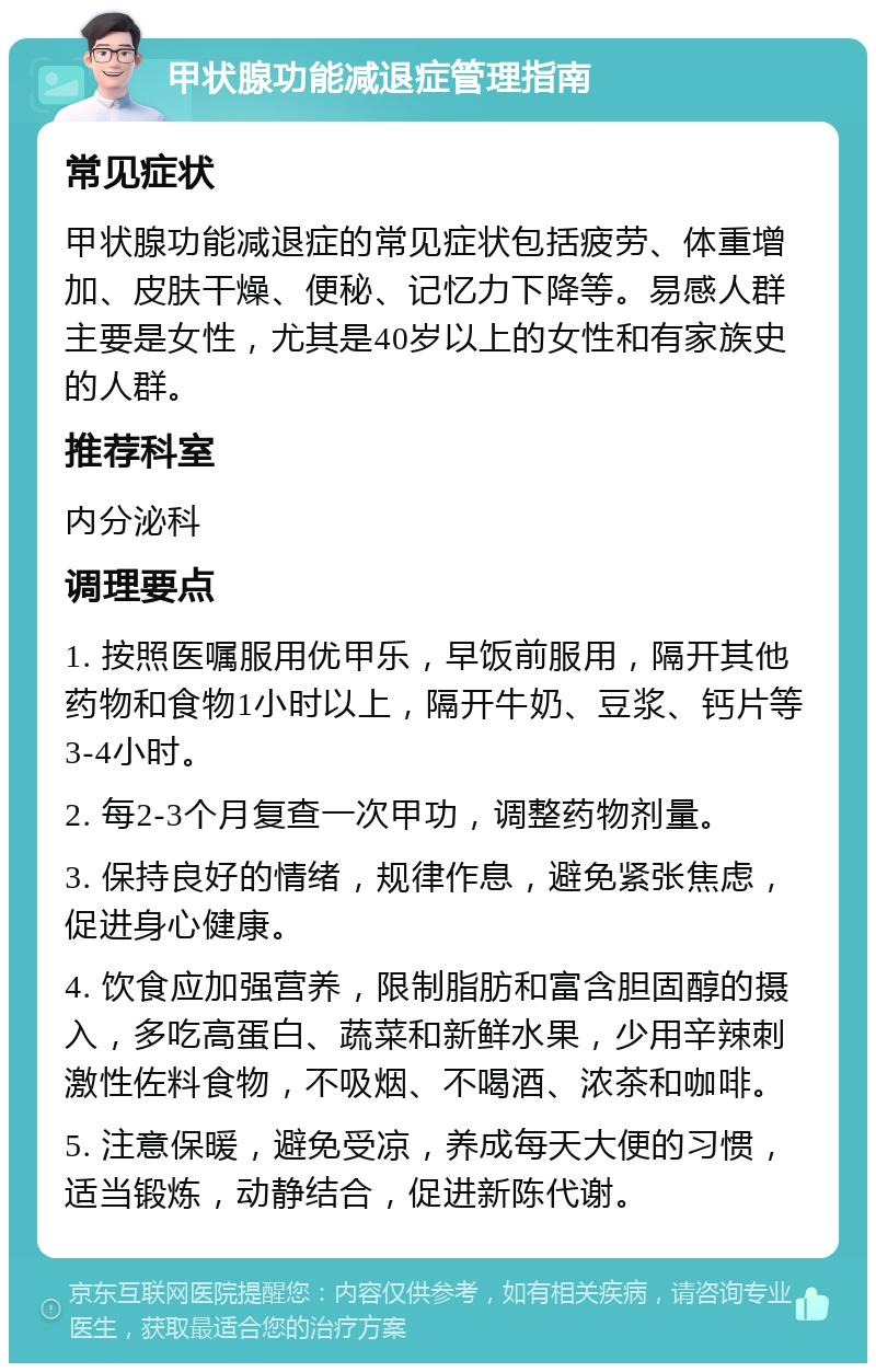 甲状腺功能减退症管理指南 常见症状 甲状腺功能减退症的常见症状包括疲劳、体重增加、皮肤干燥、便秘、记忆力下降等。易感人群主要是女性，尤其是40岁以上的女性和有家族史的人群。 推荐科室 内分泌科 调理要点 1. 按照医嘱服用优甲乐，早饭前服用，隔开其他药物和食物1小时以上，隔开牛奶、豆浆、钙片等3-4小时。 2. 每2-3个月复查一次甲功，调整药物剂量。 3. 保持良好的情绪，规律作息，避免紧张焦虑，促进身心健康。 4. 饮食应加强营养，限制脂肪和富含胆固醇的摄入，多吃高蛋白、蔬菜和新鲜水果，少用辛辣刺激性佐料食物，不吸烟、不喝酒、浓茶和咖啡。 5. 注意保暖，避免受凉，养成每天大便的习惯，适当锻炼，动静结合，促进新陈代谢。