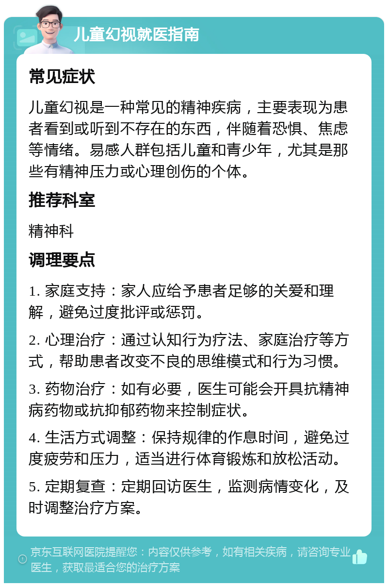 儿童幻视就医指南 常见症状 儿童幻视是一种常见的精神疾病，主要表现为患者看到或听到不存在的东西，伴随着恐惧、焦虑等情绪。易感人群包括儿童和青少年，尤其是那些有精神压力或心理创伤的个体。 推荐科室 精神科 调理要点 1. 家庭支持：家人应给予患者足够的关爱和理解，避免过度批评或惩罚。 2. 心理治疗：通过认知行为疗法、家庭治疗等方式，帮助患者改变不良的思维模式和行为习惯。 3. 药物治疗：如有必要，医生可能会开具抗精神病药物或抗抑郁药物来控制症状。 4. 生活方式调整：保持规律的作息时间，避免过度疲劳和压力，适当进行体育锻炼和放松活动。 5. 定期复查：定期回访医生，监测病情变化，及时调整治疗方案。