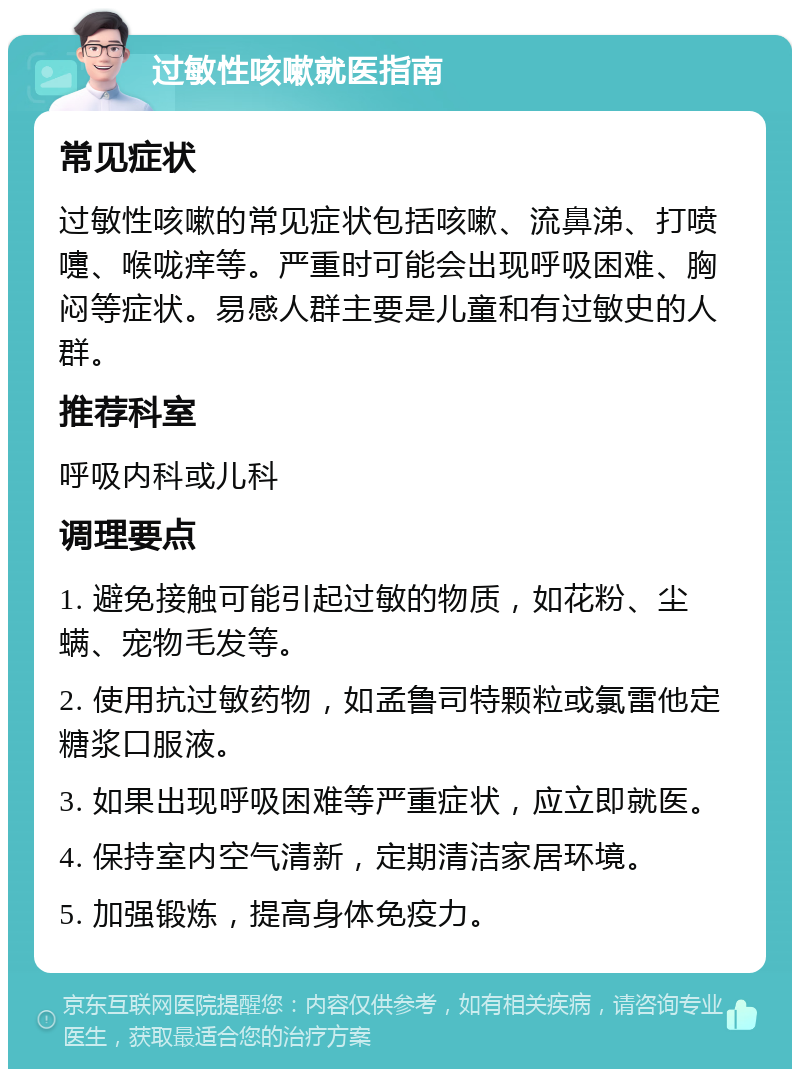 过敏性咳嗽就医指南 常见症状 过敏性咳嗽的常见症状包括咳嗽、流鼻涕、打喷嚏、喉咙痒等。严重时可能会出现呼吸困难、胸闷等症状。易感人群主要是儿童和有过敏史的人群。 推荐科室 呼吸内科或儿科 调理要点 1. 避免接触可能引起过敏的物质，如花粉、尘螨、宠物毛发等。 2. 使用抗过敏药物，如孟鲁司特颗粒或氯雷他定糖浆口服液。 3. 如果出现呼吸困难等严重症状，应立即就医。 4. 保持室内空气清新，定期清洁家居环境。 5. 加强锻炼，提高身体免疫力。