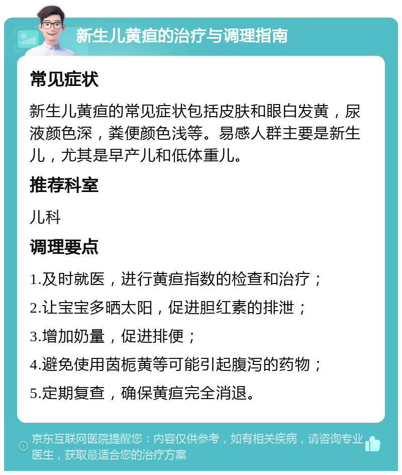 新生儿黄疸的治疗与调理指南 常见症状 新生儿黄疸的常见症状包括皮肤和眼白发黄，尿液颜色深，粪便颜色浅等。易感人群主要是新生儿，尤其是早产儿和低体重儿。 推荐科室 儿科 调理要点 1.及时就医，进行黄疸指数的检查和治疗； 2.让宝宝多晒太阳，促进胆红素的排泄； 3.增加奶量，促进排便； 4.避免使用茵栀黄等可能引起腹泻的药物； 5.定期复查，确保黄疸完全消退。