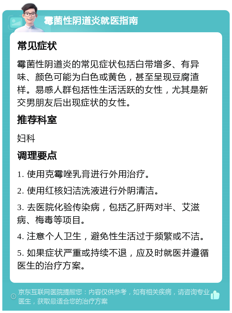 霉菌性阴道炎就医指南 常见症状 霉菌性阴道炎的常见症状包括白带增多、有异味、颜色可能为白色或黄色，甚至呈现豆腐渣样。易感人群包括性生活活跃的女性，尤其是新交男朋友后出现症状的女性。 推荐科室 妇科 调理要点 1. 使用克霉唑乳膏进行外用治疗。 2. 使用红核妇洁洗液进行外阴清洁。 3. 去医院化验传染病，包括乙肝两对半、艾滋病、梅毒等项目。 4. 注意个人卫生，避免性生活过于频繁或不洁。 5. 如果症状严重或持续不退，应及时就医并遵循医生的治疗方案。