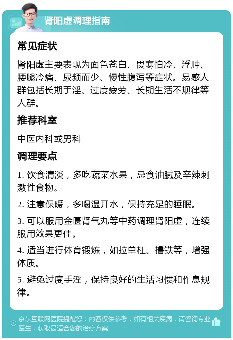 肾阳虚调理指南 常见症状 肾阳虚主要表现为面色苍白、畏寒怕冷、浮肿、腰腿冷痛、尿频而少、慢性腹泻等症状。易感人群包括长期手淫、过度疲劳、长期生活不规律等人群。 推荐科室 中医内科或男科 调理要点 1. 饮食清淡，多吃蔬菜水果，忌食油腻及辛辣刺激性食物。 2. 注意保暖，多喝温开水，保持充足的睡眠。 3. 可以服用金匮肾气丸等中药调理肾阳虚，连续服用效果更佳。 4. 适当进行体育锻炼，如拉单杠、撸铁等，增强体质。 5. 避免过度手淫，保持良好的生活习惯和作息规律。