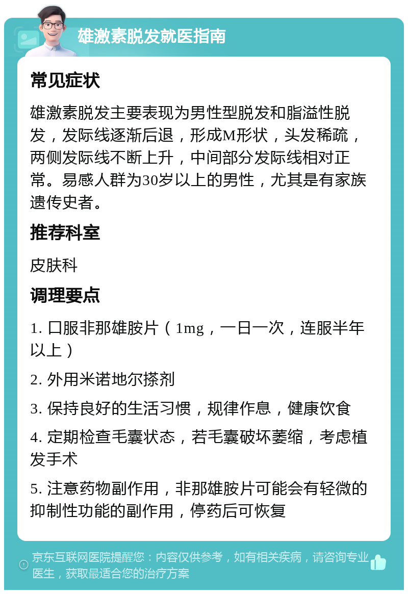 雄激素脱发就医指南 常见症状 雄激素脱发主要表现为男性型脱发和脂溢性脱发，发际线逐渐后退，形成M形状，头发稀疏，两侧发际线不断上升，中间部分发际线相对正常。易感人群为30岁以上的男性，尤其是有家族遗传史者。 推荐科室 皮肤科 调理要点 1. 口服非那雄胺片（1mg，一日一次，连服半年以上） 2. 外用米诺地尔搽剂 3. 保持良好的生活习惯，规律作息，健康饮食 4. 定期检查毛囊状态，若毛囊破坏萎缩，考虑植发手术 5. 注意药物副作用，非那雄胺片可能会有轻微的抑制性功能的副作用，停药后可恢复