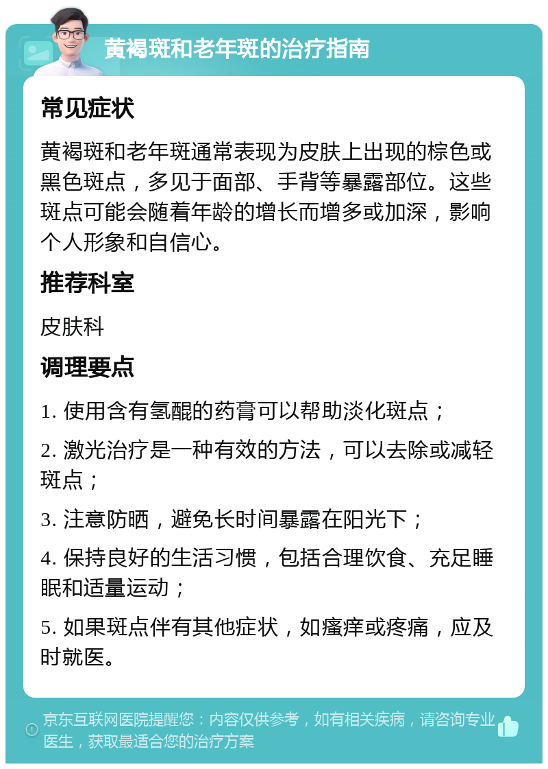 黄褐斑和老年斑的治疗指南 常见症状 黄褐斑和老年斑通常表现为皮肤上出现的棕色或黑色斑点，多见于面部、手背等暴露部位。这些斑点可能会随着年龄的增长而增多或加深，影响个人形象和自信心。 推荐科室 皮肤科 调理要点 1. 使用含有氢醌的药膏可以帮助淡化斑点； 2. 激光治疗是一种有效的方法，可以去除或减轻斑点； 3. 注意防晒，避免长时间暴露在阳光下； 4. 保持良好的生活习惯，包括合理饮食、充足睡眠和适量运动； 5. 如果斑点伴有其他症状，如瘙痒或疼痛，应及时就医。