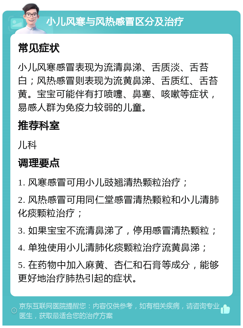 小儿风寒与风热感冒区分及治疗 常见症状 小儿风寒感冒表现为流清鼻涕、舌质淡、舌苔白；风热感冒则表现为流黄鼻涕、舌质红、舌苔黄。宝宝可能伴有打喷嚏、鼻塞、咳嗽等症状，易感人群为免疫力较弱的儿童。 推荐科室 儿科 调理要点 1. 风寒感冒可用小儿豉翘清热颗粒治疗； 2. 风热感冒可用同仁堂感冒清热颗粒和小儿清肺化痰颗粒治疗； 3. 如果宝宝不流清鼻涕了，停用感冒清热颗粒； 4. 单独使用小儿清肺化痰颗粒治疗流黄鼻涕； 5. 在药物中加入麻黄、杏仁和石膏等成分，能够更好地治疗肺热引起的症状。