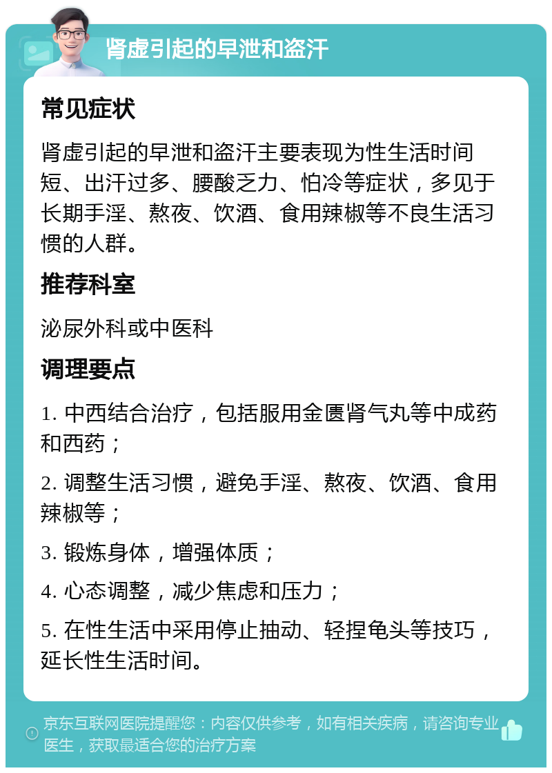 肾虚引起的早泄和盗汗 常见症状 肾虚引起的早泄和盗汗主要表现为性生活时间短、出汗过多、腰酸乏力、怕冷等症状，多见于长期手淫、熬夜、饮酒、食用辣椒等不良生活习惯的人群。 推荐科室 泌尿外科或中医科 调理要点 1. 中西结合治疗，包括服用金匮肾气丸等中成药和西药； 2. 调整生活习惯，避免手淫、熬夜、饮酒、食用辣椒等； 3. 锻炼身体，增强体质； 4. 心态调整，减少焦虑和压力； 5. 在性生活中采用停止抽动、轻捏龟头等技巧，延长性生活时间。