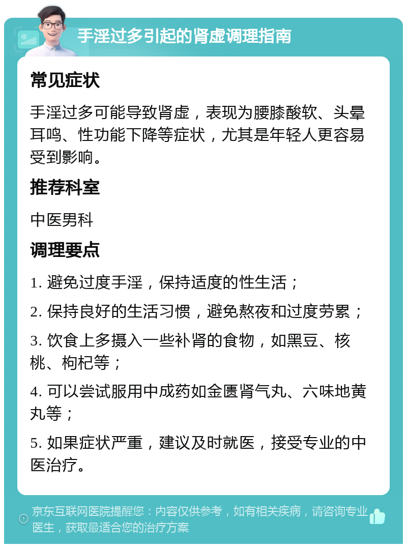 手淫过多引起的肾虚调理指南 常见症状 手淫过多可能导致肾虚，表现为腰膝酸软、头晕耳鸣、性功能下降等症状，尤其是年轻人更容易受到影响。 推荐科室 中医男科 调理要点 1. 避免过度手淫，保持适度的性生活； 2. 保持良好的生活习惯，避免熬夜和过度劳累； 3. 饮食上多摄入一些补肾的食物，如黑豆、核桃、枸杞等； 4. 可以尝试服用中成药如金匮肾气丸、六味地黄丸等； 5. 如果症状严重，建议及时就医，接受专业的中医治疗。