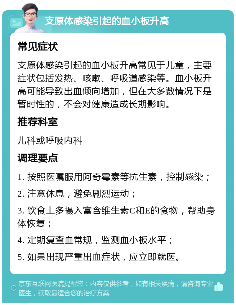 支原体感染引起的血小板升高 常见症状 支原体感染引起的血小板升高常见于儿童，主要症状包括发热、咳嗽、呼吸道感染等。血小板升高可能导致出血倾向增加，但在大多数情况下是暂时性的，不会对健康造成长期影响。 推荐科室 儿科或呼吸内科 调理要点 1. 按照医嘱服用阿奇霉素等抗生素，控制感染； 2. 注意休息，避免剧烈运动； 3. 饮食上多摄入富含维生素C和E的食物，帮助身体恢复； 4. 定期复查血常规，监测血小板水平； 5. 如果出现严重出血症状，应立即就医。