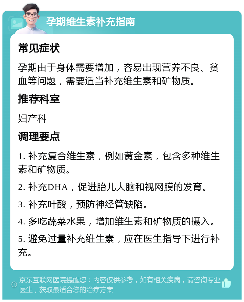 孕期维生素补充指南 常见症状 孕期由于身体需要增加，容易出现营养不良、贫血等问题，需要适当补充维生素和矿物质。 推荐科室 妇产科 调理要点 1. 补充复合维生素，例如黄金素，包含多种维生素和矿物质。 2. 补充DHA，促进胎儿大脑和视网膜的发育。 3. 补充叶酸，预防神经管缺陷。 4. 多吃蔬菜水果，增加维生素和矿物质的摄入。 5. 避免过量补充维生素，应在医生指导下进行补充。