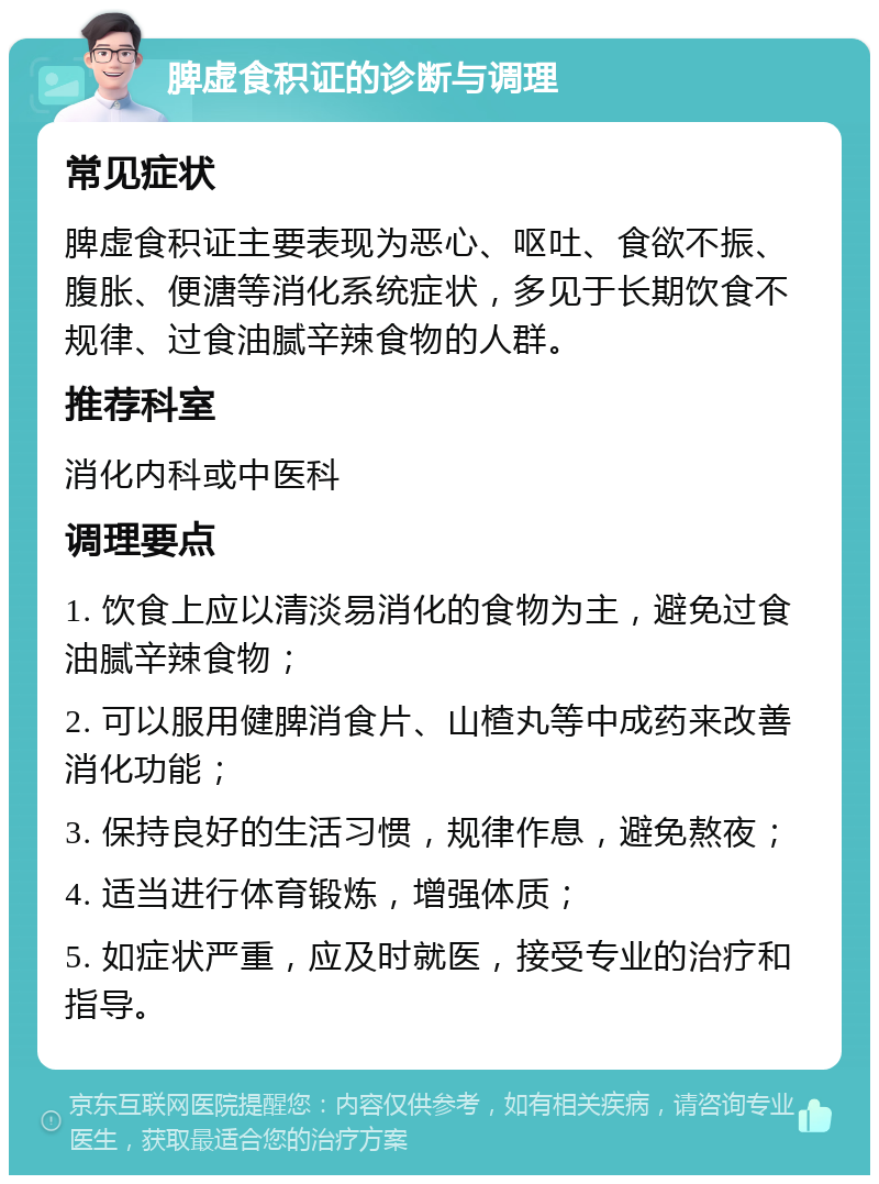 脾虚食积证的诊断与调理 常见症状 脾虚食积证主要表现为恶心、呕吐、食欲不振、腹胀、便溏等消化系统症状，多见于长期饮食不规律、过食油腻辛辣食物的人群。 推荐科室 消化内科或中医科 调理要点 1. 饮食上应以清淡易消化的食物为主，避免过食油腻辛辣食物； 2. 可以服用健脾消食片、山楂丸等中成药来改善消化功能； 3. 保持良好的生活习惯，规律作息，避免熬夜； 4. 适当进行体育锻炼，增强体质； 5. 如症状严重，应及时就医，接受专业的治疗和指导。