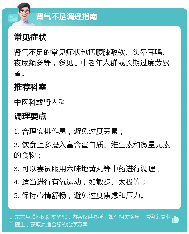 肾气不足调理指南 常见症状 肾气不足的常见症状包括腰膝酸软、头晕耳鸣、夜尿频多等，多见于中老年人群或长期过度劳累者。 推荐科室 中医科或肾内科 调理要点 1. 合理安排作息，避免过度劳累； 2. 饮食上多摄入富含蛋白质、维生素和微量元素的食物； 3. 可以尝试服用六味地黄丸等中药进行调理； 4. 适当进行有氧运动，如散步、太极等； 5. 保持心情舒畅，避免过度焦虑和压力。