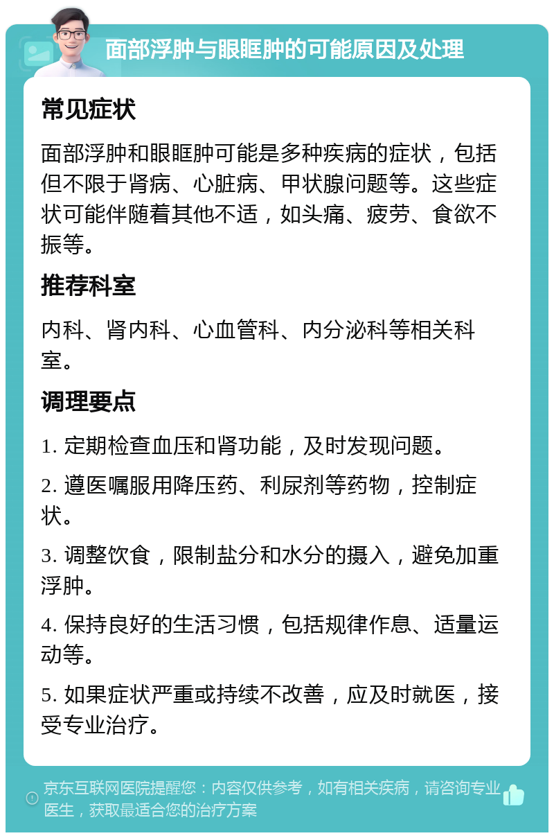 面部浮肿与眼眶肿的可能原因及处理 常见症状 面部浮肿和眼眶肿可能是多种疾病的症状，包括但不限于肾病、心脏病、甲状腺问题等。这些症状可能伴随着其他不适，如头痛、疲劳、食欲不振等。 推荐科室 内科、肾内科、心血管科、内分泌科等相关科室。 调理要点 1. 定期检查血压和肾功能，及时发现问题。 2. 遵医嘱服用降压药、利尿剂等药物，控制症状。 3. 调整饮食，限制盐分和水分的摄入，避免加重浮肿。 4. 保持良好的生活习惯，包括规律作息、适量运动等。 5. 如果症状严重或持续不改善，应及时就医，接受专业治疗。