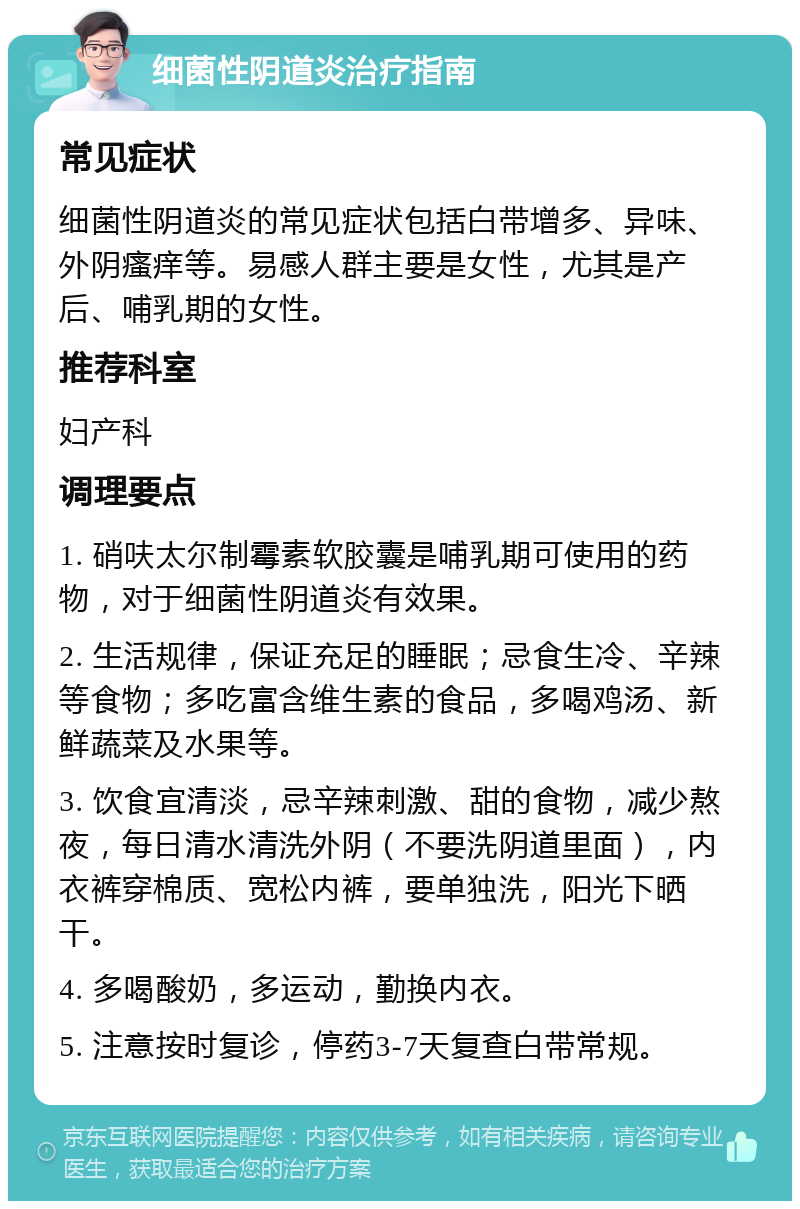 细菌性阴道炎治疗指南 常见症状 细菌性阴道炎的常见症状包括白带增多、异味、外阴瘙痒等。易感人群主要是女性，尤其是产后、哺乳期的女性。 推荐科室 妇产科 调理要点 1. 硝呋太尔制霉素软胶囊是哺乳期可使用的药物，对于细菌性阴道炎有效果。 2. 生活规律，保证充足的睡眠；忌食生冷、辛辣等食物；多吃富含维生素的食品，多喝鸡汤、新鲜蔬菜及水果等。 3. 饮食宜清淡，忌辛辣刺激、甜的食物，减少熬夜，每日清水清洗外阴（不要洗阴道里面），内衣裤穿棉质、宽松内裤，要单独洗，阳光下晒干。 4. 多喝酸奶，多运动，勤换内衣。 5. 注意按时复诊，停药3-7天复查白带常规。