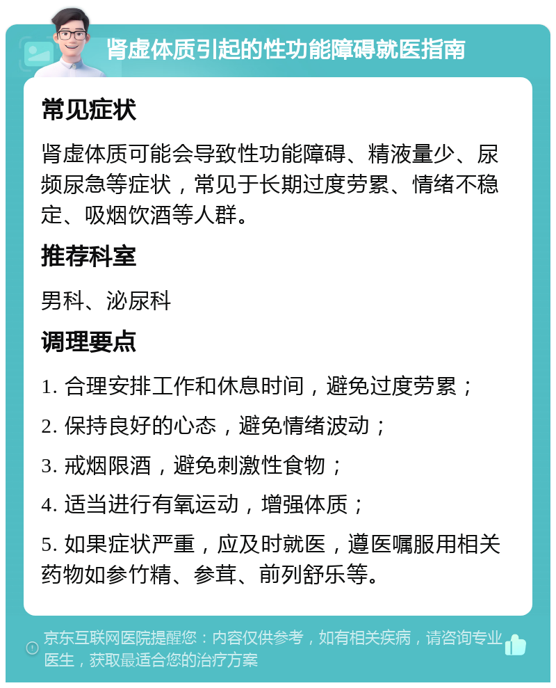 肾虚体质引起的性功能障碍就医指南 常见症状 肾虚体质可能会导致性功能障碍、精液量少、尿频尿急等症状，常见于长期过度劳累、情绪不稳定、吸烟饮酒等人群。 推荐科室 男科、泌尿科 调理要点 1. 合理安排工作和休息时间，避免过度劳累； 2. 保持良好的心态，避免情绪波动； 3. 戒烟限酒，避免刺激性食物； 4. 适当进行有氧运动，增强体质； 5. 如果症状严重，应及时就医，遵医嘱服用相关药物如参竹精、参茸、前列舒乐等。