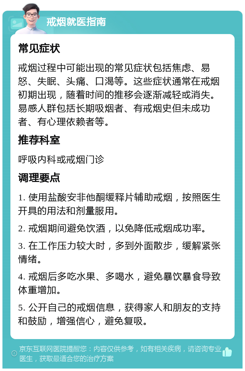 戒烟就医指南 常见症状 戒烟过程中可能出现的常见症状包括焦虑、易怒、失眠、头痛、口渴等。这些症状通常在戒烟初期出现，随着时间的推移会逐渐减轻或消失。易感人群包括长期吸烟者、有戒烟史但未成功者、有心理依赖者等。 推荐科室 呼吸内科或戒烟门诊 调理要点 1. 使用盐酸安非他酮缓释片辅助戒烟，按照医生开具的用法和剂量服用。 2. 戒烟期间避免饮酒，以免降低戒烟成功率。 3. 在工作压力较大时，多到外面散步，缓解紧张情绪。 4. 戒烟后多吃水果、多喝水，避免暴饮暴食导致体重增加。 5. 公开自己的戒烟信息，获得家人和朋友的支持和鼓励，增强信心，避免复吸。