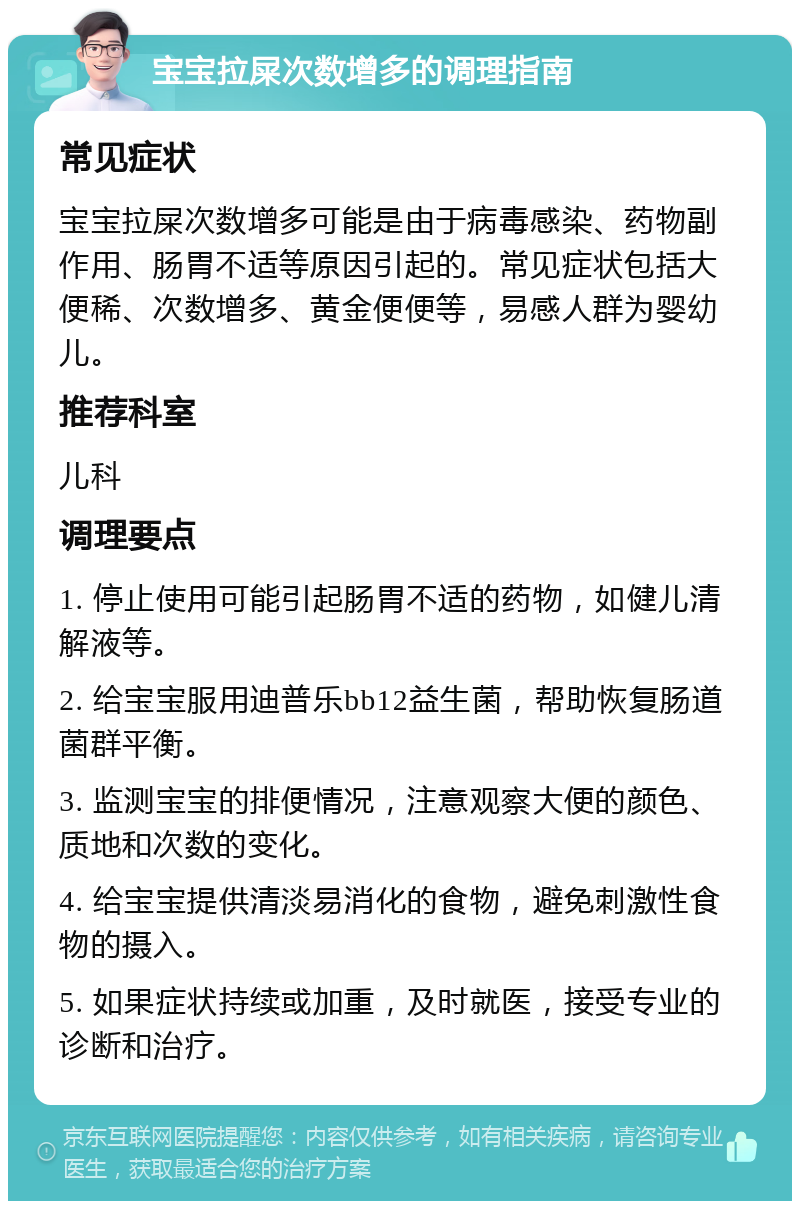 宝宝拉屎次数增多的调理指南 常见症状 宝宝拉屎次数增多可能是由于病毒感染、药物副作用、肠胃不适等原因引起的。常见症状包括大便稀、次数增多、黄金便便等，易感人群为婴幼儿。 推荐科室 儿科 调理要点 1. 停止使用可能引起肠胃不适的药物，如健儿清解液等。 2. 给宝宝服用迪普乐bb12益生菌，帮助恢复肠道菌群平衡。 3. 监测宝宝的排便情况，注意观察大便的颜色、质地和次数的变化。 4. 给宝宝提供清淡易消化的食物，避免刺激性食物的摄入。 5. 如果症状持续或加重，及时就医，接受专业的诊断和治疗。