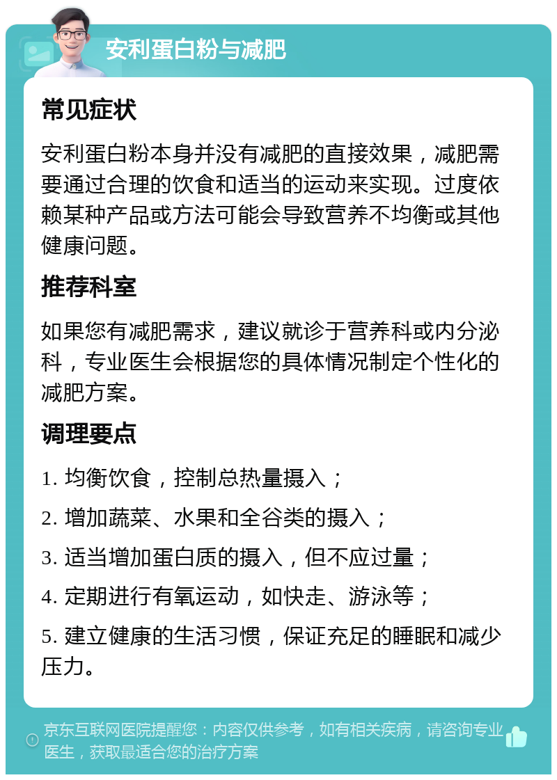 安利蛋白粉与减肥 常见症状 安利蛋白粉本身并没有减肥的直接效果，减肥需要通过合理的饮食和适当的运动来实现。过度依赖某种产品或方法可能会导致营养不均衡或其他健康问题。 推荐科室 如果您有减肥需求，建议就诊于营养科或内分泌科，专业医生会根据您的具体情况制定个性化的减肥方案。 调理要点 1. 均衡饮食，控制总热量摄入； 2. 增加蔬菜、水果和全谷类的摄入； 3. 适当增加蛋白质的摄入，但不应过量； 4. 定期进行有氧运动，如快走、游泳等； 5. 建立健康的生活习惯，保证充足的睡眠和减少压力。