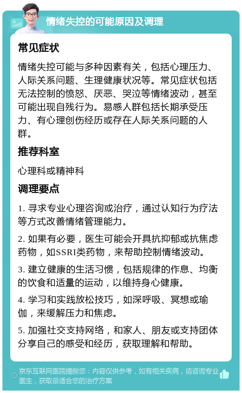 情绪失控的可能原因及调理 常见症状 情绪失控可能与多种因素有关，包括心理压力、人际关系问题、生理健康状况等。常见症状包括无法控制的愤怒、厌恶、哭泣等情绪波动，甚至可能出现自残行为。易感人群包括长期承受压力、有心理创伤经历或存在人际关系问题的人群。 推荐科室 心理科或精神科 调理要点 1. 寻求专业心理咨询或治疗，通过认知行为疗法等方式改善情绪管理能力。 2. 如果有必要，医生可能会开具抗抑郁或抗焦虑药物，如SSRI类药物，来帮助控制情绪波动。 3. 建立健康的生活习惯，包括规律的作息、均衡的饮食和适量的运动，以维持身心健康。 4. 学习和实践放松技巧，如深呼吸、冥想或瑜伽，来缓解压力和焦虑。 5. 加强社交支持网络，和家人、朋友或支持团体分享自己的感受和经历，获取理解和帮助。