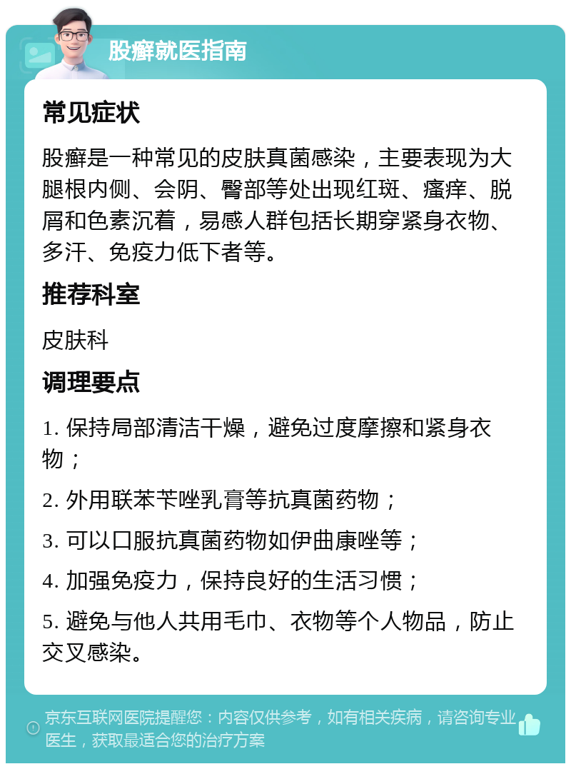 股癣就医指南 常见症状 股癣是一种常见的皮肤真菌感染，主要表现为大腿根内侧、会阴、臀部等处出现红斑、瘙痒、脱屑和色素沉着，易感人群包括长期穿紧身衣物、多汗、免疫力低下者等。 推荐科室 皮肤科 调理要点 1. 保持局部清洁干燥，避免过度摩擦和紧身衣物； 2. 外用联苯苄唑乳膏等抗真菌药物； 3. 可以口服抗真菌药物如伊曲康唑等； 4. 加强免疫力，保持良好的生活习惯； 5. 避免与他人共用毛巾、衣物等个人物品，防止交叉感染。