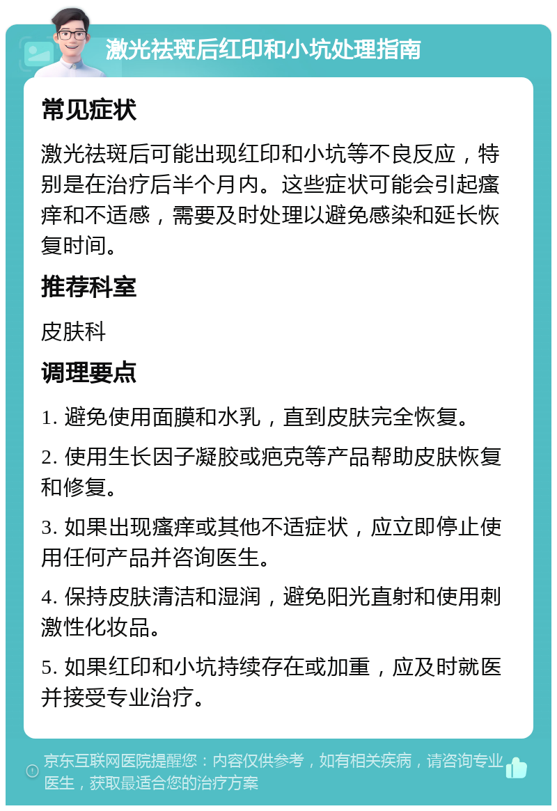 激光祛斑后红印和小坑处理指南 常见症状 激光祛斑后可能出现红印和小坑等不良反应，特别是在治疗后半个月内。这些症状可能会引起瘙痒和不适感，需要及时处理以避免感染和延长恢复时间。 推荐科室 皮肤科 调理要点 1. 避免使用面膜和水乳，直到皮肤完全恢复。 2. 使用生长因子凝胶或疤克等产品帮助皮肤恢复和修复。 3. 如果出现瘙痒或其他不适症状，应立即停止使用任何产品并咨询医生。 4. 保持皮肤清洁和湿润，避免阳光直射和使用刺激性化妆品。 5. 如果红印和小坑持续存在或加重，应及时就医并接受专业治疗。