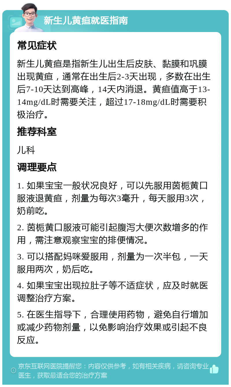 新生儿黄疸就医指南 常见症状 新生儿黄疸是指新生儿出生后皮肤、黏膜和巩膜出现黄疸，通常在出生后2-3天出现，多数在出生后7-10天达到高峰，14天内消退。黄疸值高于13-14mg/dL时需要关注，超过17-18mg/dL时需要积极治疗。 推荐科室 儿科 调理要点 1. 如果宝宝一般状况良好，可以先服用茵栀黄口服液退黄疸，剂量为每次3毫升，每天服用3次，奶前吃。 2. 茵栀黄口服液可能引起腹泻大便次数增多的作用，需注意观察宝宝的排便情况。 3. 可以搭配妈咪爱服用，剂量为一次半包，一天服用两次，奶后吃。 4. 如果宝宝出现拉肚子等不适症状，应及时就医调整治疗方案。 5. 在医生指导下，合理使用药物，避免自行增加或减少药物剂量，以免影响治疗效果或引起不良反应。