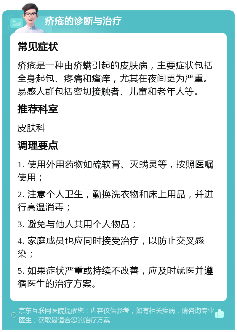 疥疮的诊断与治疗 常见症状 疥疮是一种由疥螨引起的皮肤病，主要症状包括全身起包、疼痛和瘙痒，尤其在夜间更为严重。易感人群包括密切接触者、儿童和老年人等。 推荐科室 皮肤科 调理要点 1. 使用外用药物如硫软膏、灭螨灵等，按照医嘱使用； 2. 注意个人卫生，勤换洗衣物和床上用品，并进行高温消毒； 3. 避免与他人共用个人物品； 4. 家庭成员也应同时接受治疗，以防止交叉感染； 5. 如果症状严重或持续不改善，应及时就医并遵循医生的治疗方案。