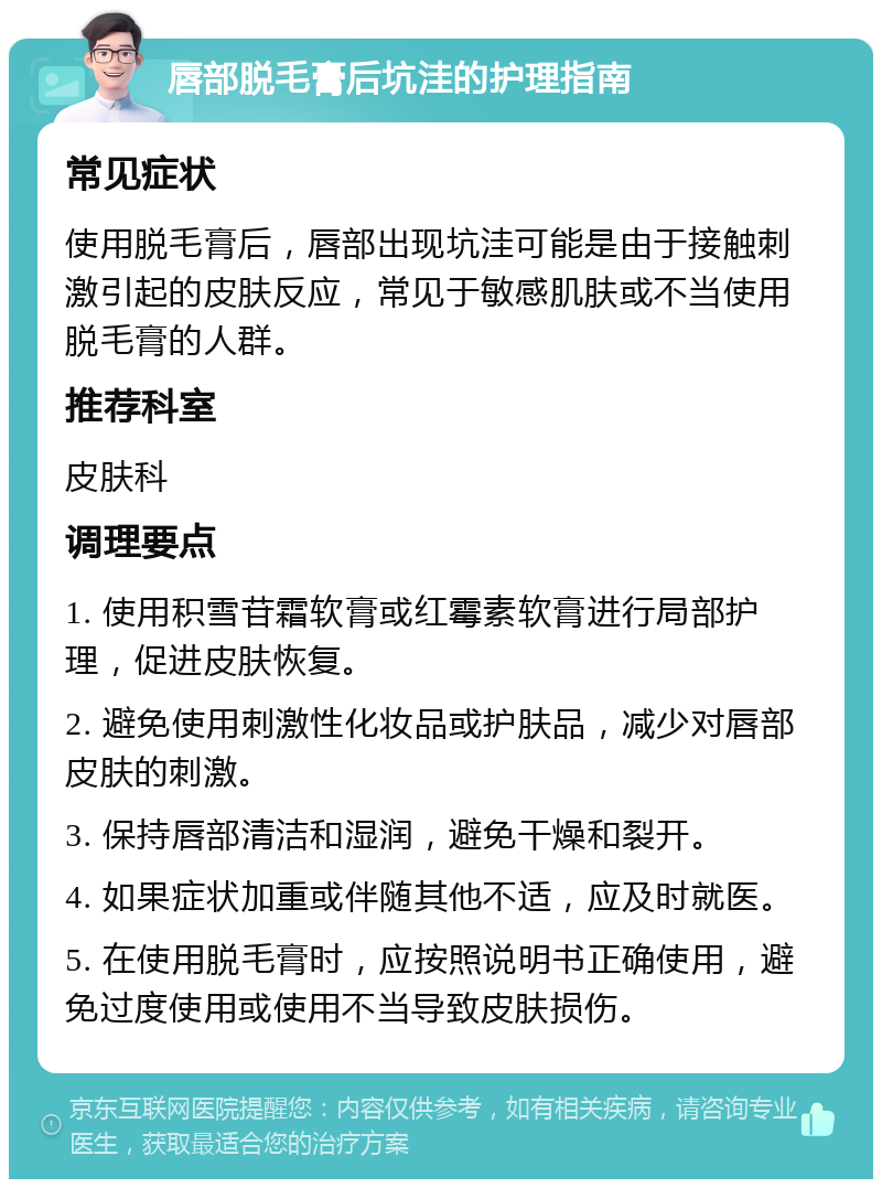 唇部脱毛膏后坑洼的护理指南 常见症状 使用脱毛膏后，唇部出现坑洼可能是由于接触刺激引起的皮肤反应，常见于敏感肌肤或不当使用脱毛膏的人群。 推荐科室 皮肤科 调理要点 1. 使用积雪苷霜软膏或红霉素软膏进行局部护理，促进皮肤恢复。 2. 避免使用刺激性化妆品或护肤品，减少对唇部皮肤的刺激。 3. 保持唇部清洁和湿润，避免干燥和裂开。 4. 如果症状加重或伴随其他不适，应及时就医。 5. 在使用脱毛膏时，应按照说明书正确使用，避免过度使用或使用不当导致皮肤损伤。