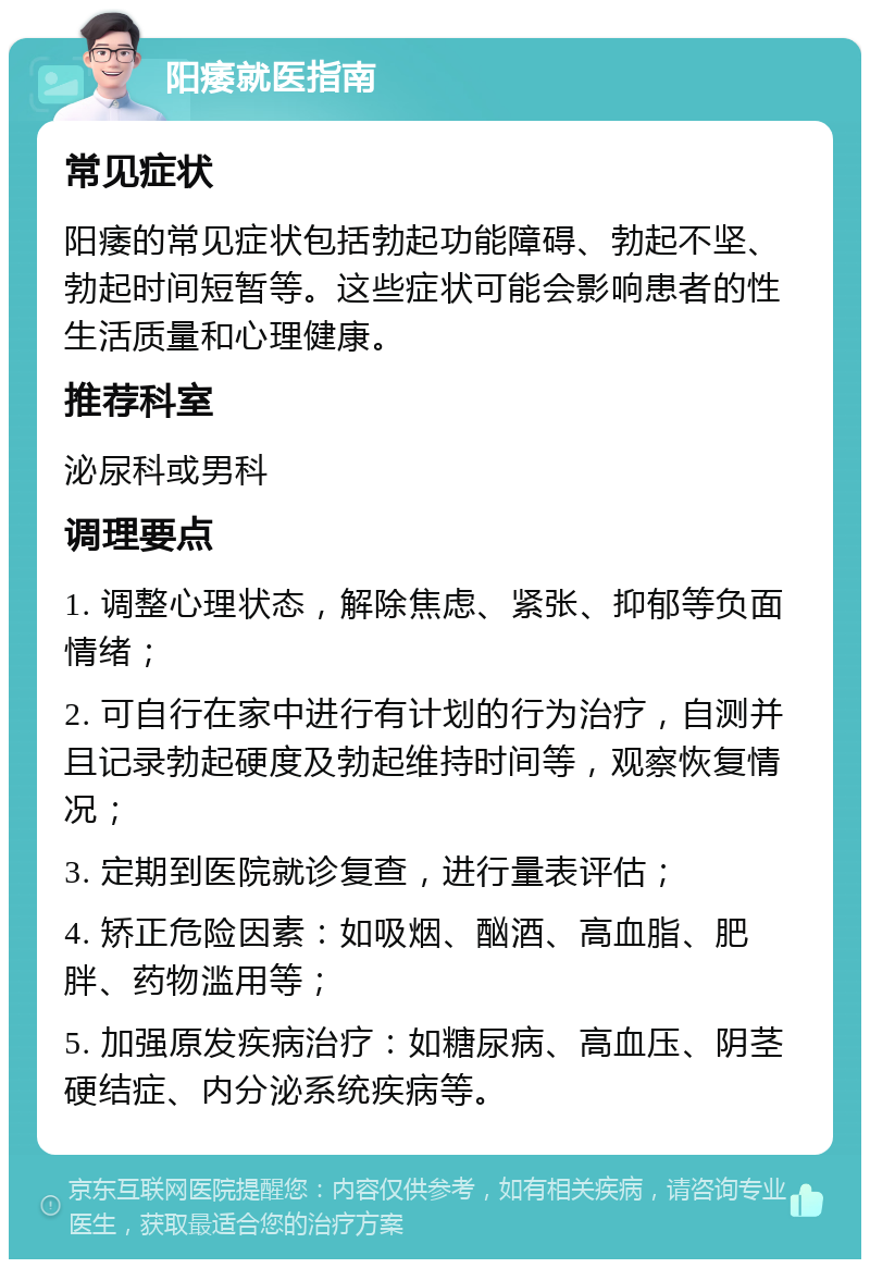 阳痿就医指南 常见症状 阳痿的常见症状包括勃起功能障碍、勃起不坚、勃起时间短暂等。这些症状可能会影响患者的性生活质量和心理健康。 推荐科室 泌尿科或男科 调理要点 1. 调整心理状态，解除焦虑、紧张、抑郁等负面情绪； 2. 可自行在家中进行有计划的行为治疗，自测并且记录勃起硬度及勃起维持时间等，观察恢复情况； 3. 定期到医院就诊复查，进行量表评估； 4. 矫正危险因素：如吸烟、酗酒、高血脂、肥胖、药物滥用等； 5. 加强原发疾病治疗：如糖尿病、高血压、阴茎硬结症、内分泌系统疾病等。