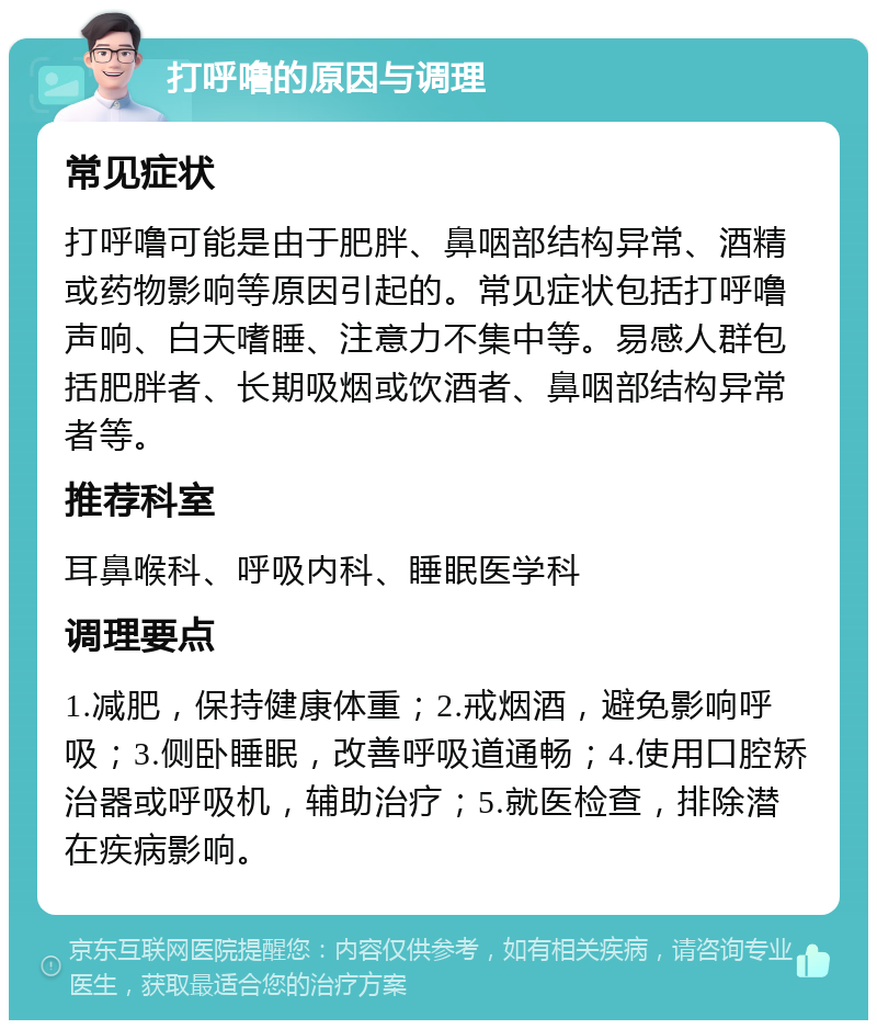 打呼噜的原因与调理 常见症状 打呼噜可能是由于肥胖、鼻咽部结构异常、酒精或药物影响等原因引起的。常见症状包括打呼噜声响、白天嗜睡、注意力不集中等。易感人群包括肥胖者、长期吸烟或饮酒者、鼻咽部结构异常者等。 推荐科室 耳鼻喉科、呼吸内科、睡眠医学科 调理要点 1.减肥，保持健康体重；2.戒烟酒，避免影响呼吸；3.侧卧睡眠，改善呼吸道通畅；4.使用口腔矫治器或呼吸机，辅助治疗；5.就医检查，排除潜在疾病影响。